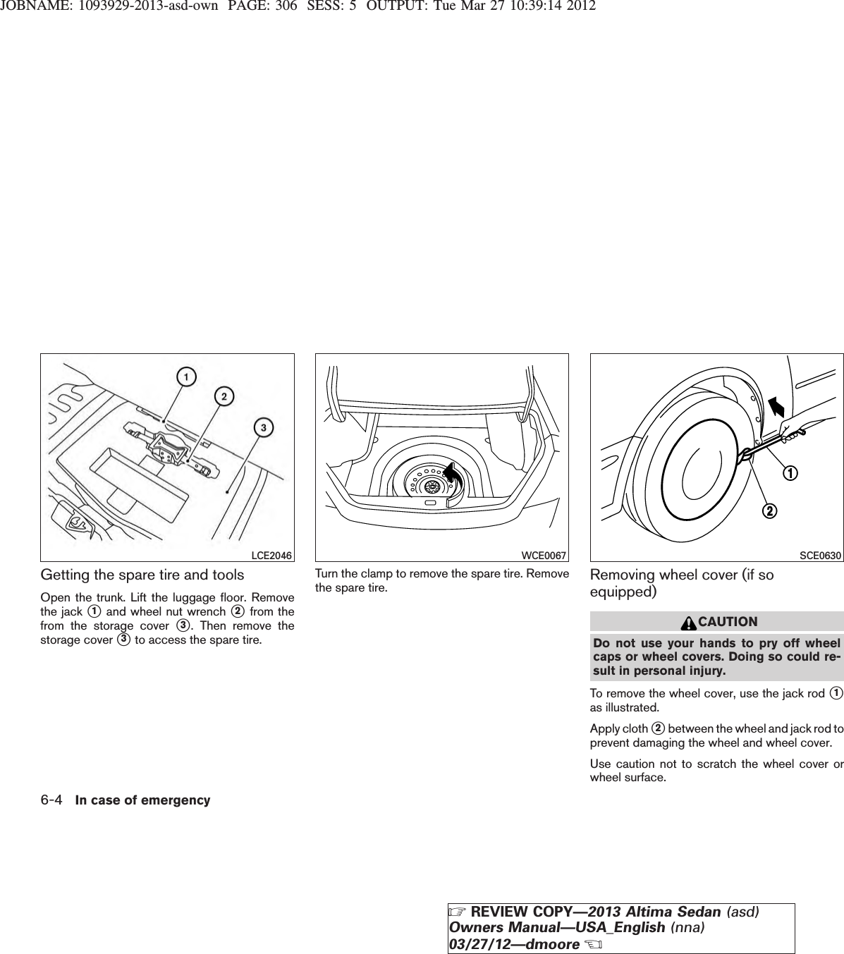 JOBNAME: 1093929-2013-asd-own PAGE: 306 SESS: 5 OUTPUT: Tue Mar 27 10:39:14 2012Getting the spare tire and toolsOpen the trunk. Lift the luggage floor. Removethe jack s1and wheel nut wrench s2from thefrom the storage cover s3. Then remove thestorage cover s3to access the spare tire.Turn the clamp to remove the spare tire. Removethe spare tire. Removing wheel cover (if soequipped)CAUTIONDo not use your hands to pry off wheelcaps or wheel covers. Doing so could re-sult in personal injury.To remove the wheel cover, use the jack rod s1as illustrated.Apply cloth s2between the wheel and jack rod toprevent damaging the wheel and wheel cover.Use caution not to scratch the wheel cover orwheel surface.LCE2046 WCE0067 SCE06306-4 In case of emergencyZREVIEW COPY—2013 Altima Sedan (asd)Owners Manual—USA_English (nna)03/27/12—dmooreX