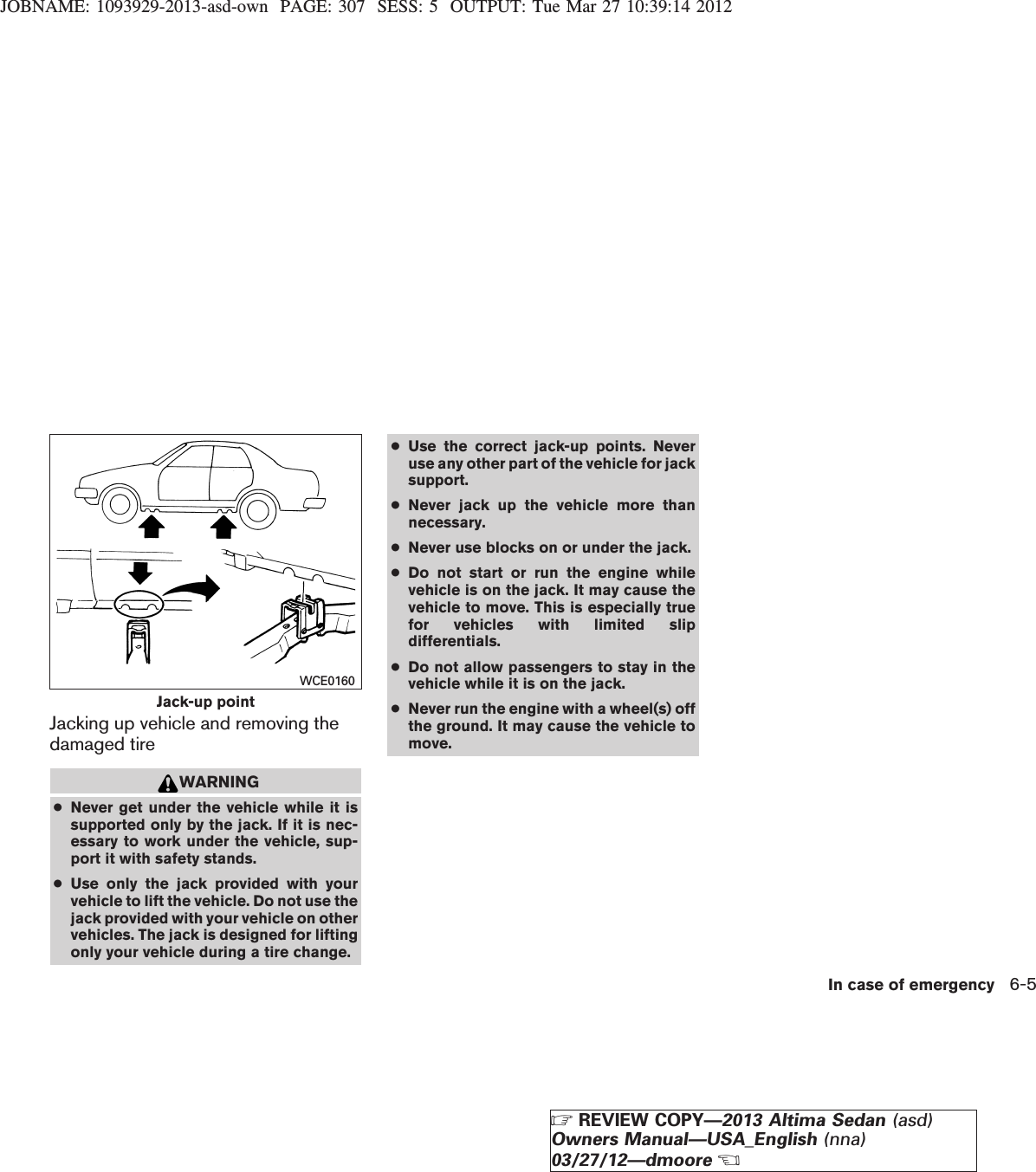 JOBNAME: 1093929-2013-asd-own PAGE: 307 SESS: 5 OUTPUT: Tue Mar 27 10:39:14 2012Jacking up vehicle and removing thedamaged tireWARNING●Never get under the vehicle while it issupported only by the jack. If it is nec-essary to work under the vehicle, sup-port it with safety stands.●Use only the jack provided with yourvehicle to lift the vehicle. Do not use thejack provided with your vehicle on othervehicles. The jack is designed for liftingonly your vehicle during a tire change.●Use the correct jack-up points. Neveruse any other part of the vehicle for jacksupport.●Never jack up the vehicle more thannecessary.●Never use blocks on or under the jack.●Do not start or run the engine whilevehicle is on the jack. It may cause thevehicle to move. This is especially truefor vehicles with limited slipdifferentials.●Do not allow passengers to stay in thevehicle while it is on the jack.●Never run the engine with a wheel(s) offthe ground. It may cause the vehicle tomove.Jack-up pointWCE0160In case of emergency 6-5ZREVIEW COPY—2013 Altima Sedan (asd)Owners Manual—USA_English (nna)03/27/12—dmooreX