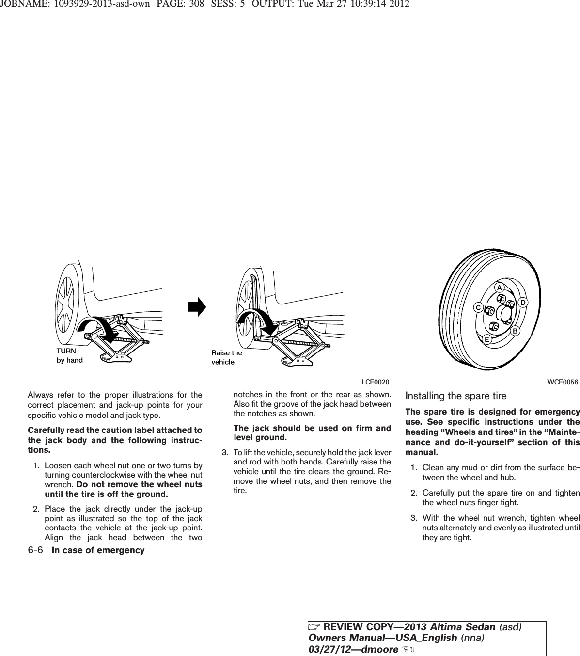 JOBNAME: 1093929-2013-asd-own PAGE: 308 SESS: 5 OUTPUT: Tue Mar 27 10:39:14 2012Always refer to the proper illustrations for thecorrect placement and jack-up points for yourspecific vehicle model and jack type.Carefully read the caution label attached tothe jack body and the following instruc-tions.1. Loosen each wheel nut one or two turns byturning counterclockwise with the wheel nutwrench. Do not remove the wheel nutsuntil the tire is off the ground.2. Place the jack directly under the jack-uppoint as illustrated so the top of the jackcontacts the vehicle at the jack-up point.Align the jack head between the twonotches in the front or the rear as shown.Also fit the groove of the jack head betweenthe notches as shown.The jack should be used on firm andlevel ground.3. To lift the vehicle, securely hold the jack leverand rod with both hands. Carefully raise thevehicle until the tire clears the ground. Re-move the wheel nuts, and then remove thetire.Installing the spare tireThe spare tire is designed for emergencyuse. See specific instructions under theheading “Wheels and tires” in the “Mainte-nance and do-it-yourself” section of thismanual.1. Clean any mud or dirt from the surface be-tween the wheel and hub.2. Carefully put the spare tire on and tightenthe wheel nuts finger tight.3. With the wheel nut wrench, tighten wheelnuts alternately and evenly as illustrated untilthey are tight.LCE0020 WCE00566-6 In case of emergencyZREVIEW COPY—2013 Altima Sedan (asd)Owners Manual—USA_English (nna)03/27/12—dmooreX