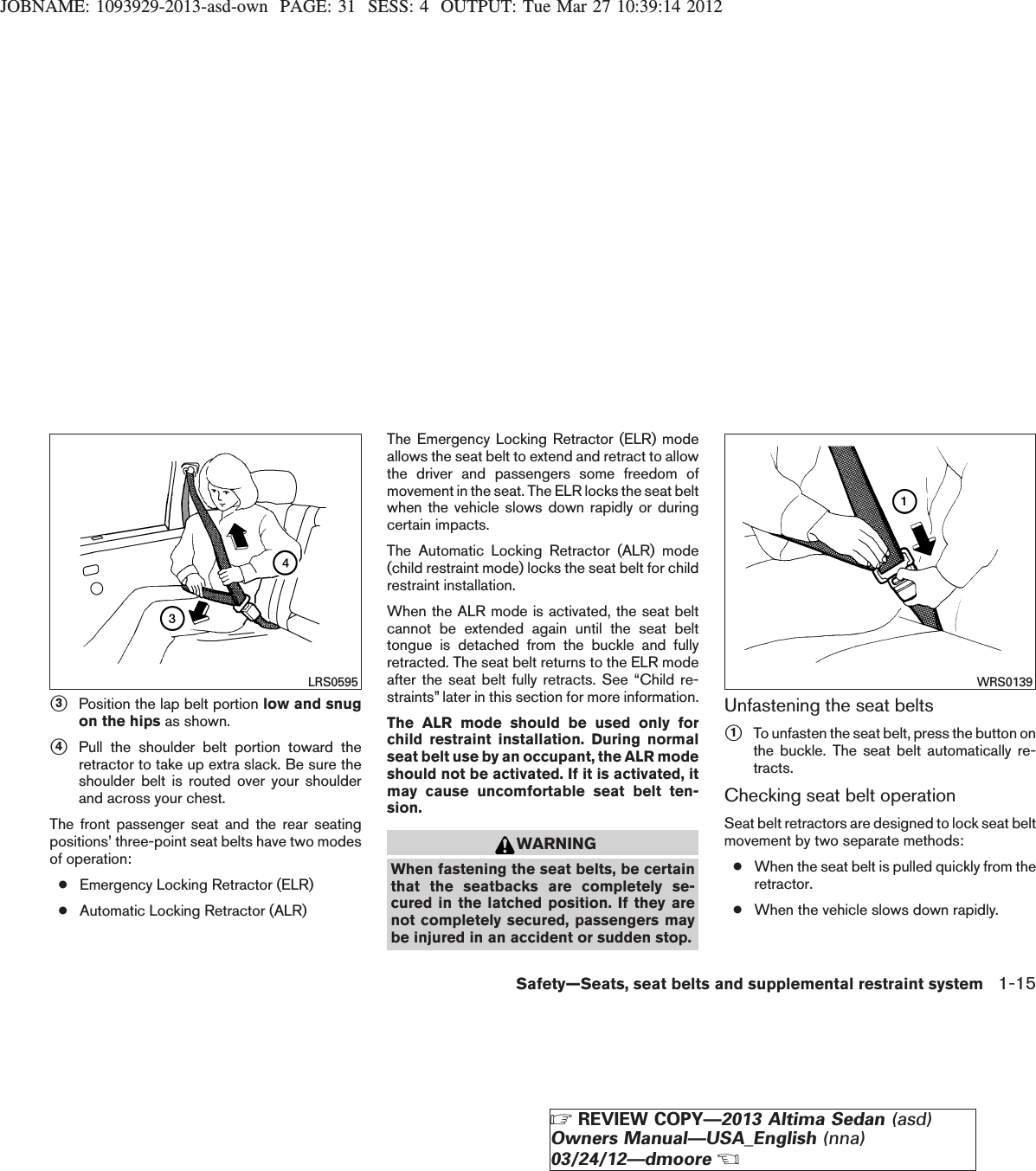 JOBNAME: 1093929-2013-asd-own PAGE: 31 SESS: 4 OUTPUT: Tue Mar 27 10:39:14 2012s3Position the lap belt portion low and snugon the hips as shown.s4Pull the shoulder belt portion toward theretractor to take up extra slack. Be sure theshoulder belt is routed over your shoulderand across your chest.The front passenger seat and the rear seatingpositions’ three-point seat belts have two modesof operation:●Emergency Locking Retractor (ELR)●Automatic Locking Retractor (ALR)The Emergency Locking Retractor (ELR) modeallows the seat belt to extend and retract to allowthe driver and passengers some freedom ofmovement in the seat. The ELR locks the seat beltwhen the vehicle slows down rapidly or duringcertain impacts.The Automatic Locking Retractor (ALR) mode(child restraint mode) locks the seat belt for childrestraint installation.When the ALR mode is activated, the seat beltcannot be extended again until the seat belttongue is detached from the buckle and fullyretracted. The seat belt returns to the ELR modeafter the seat belt fully retracts. See “Child re-straints” later in this section for more information.The ALR mode should be used only forchild restraint installation. During normalseat belt use by an occupant, the ALR modeshould not be activated. If it is activated, itmay cause uncomfortable seat belt ten-sion.WARNINGWhen fastening the seat belts, be certainthat the seatbacks are completely se-cured in the latched position. If they arenot completely secured, passengers maybe injured in an accident or sudden stop.Unfastening the seat beltss1To unfasten the seat belt, press the button onthe buckle. The seat belt automatically re-tracts.Checking seat belt operationSeat belt retractors are designed to lock seat beltmovement by two separate methods:●When the seat belt is pulled quickly from theretractor.●When the vehicle slows down rapidly.LRS0595 WRS0139Safety—Seats, seat belts and supplemental restraint system 1-15ZREVIEW COPY—2013 Altima Sedan (asd)Owners Manual—USA_English (nna)03/24/12—dmooreX