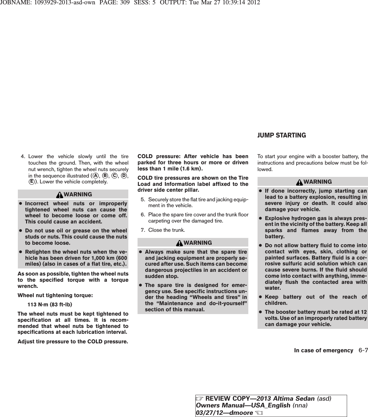 JOBNAME: 1093929-2013-asd-own PAGE: 309 SESS: 5 OUTPUT: Tue Mar 27 10:39:14 20124. Lower the vehicle slowly until the tiretouches the ground. Then, with the wheelnut wrench, tighten the wheel nuts securelyin the sequence illustrated (sA,sB,sC,sD,sE). Lower the vehicle completely.WARNING●Incorrect wheel nuts or improperlytightened wheel nuts can cause thewheel to become loose or come off.This could cause an accident.●Do not use oil or grease on the wheelstuds or nuts. This could cause the nutsto become loose.●Retighten the wheel nuts when the ve-hicle has been driven for 1,000 km (600miles) (also in cases of a flat tire, etc.).As soon as possible, tighten the wheel nutsto the specified torque with a torquewrench.Wheel nut tightening torque:113 N·m (83 ft-lb)The wheel nuts must be kept tightened tospecification at all times. It is recom-mended that wheel nuts be tightened tospecifications at each lubrication interval.Adjust tire pressure to the COLD pressure.COLD pressure: After vehicle has beenparked for three hours or more or drivenless than 1 mile (1.6 km).COLD tire pressures are shown on the TireLoad and Information label affixed to thedriver side center pillar.5. Securely store the flat tire and jacking equip-ment in the vehicle.6. Place the spare tire cover and the trunk floorcarpeting over the damaged tire.7. Close the trunk.WARNING●Always make sure that the spare tireand jacking equipment are properly se-cured after use. Such items can becomedangerous projectiles in an accident orsudden stop.●The spare tire is designed for emer-gency use. See specific instructions un-der the heading “Wheels and tires” inthe “Maintenance and do-it-yourself”section of this manual.To start your engine with a booster battery, theinstructions and precautions below must be fol-lowed.WARNING●If done incorrectly, jump starting canlead to a battery explosion, resulting insevere injury or death. It could alsodamage your vehicle.●Explosive hydrogen gas is always pres-ent in the vicinity of the battery. Keep allsparks and flames away from thebattery.●Do not allow battery fluid to come intocontact with eyes, skin, clothing orpainted surfaces. Battery fluid is a cor-rosive sulfuric acid solution which cancause severe burns. If the fluid shouldcome into contact with anything, imme-diately flush the contacted area withwater.●Keep battery out of the reach ofchildren.●The booster battery must be rated at 12volts. Use of an improperly rated batterycan damage your vehicle.JUMP STARTINGIn case of emergency 6-7ZREVIEW COPY—2013 Altima Sedan (asd)Owners Manual—USA_English (nna)03/27/12—dmooreX
