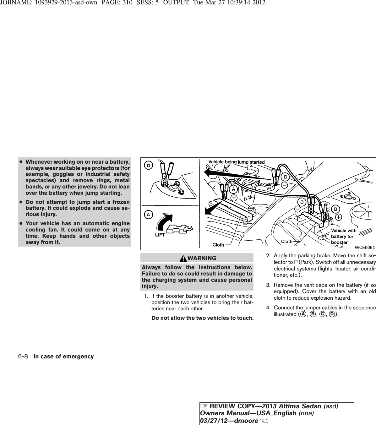 JOBNAME: 1093929-2013-asd-own PAGE: 310 SESS: 5 OUTPUT: Tue Mar 27 10:39:14 2012●Whenever working on or near a battery,always wear suitable eye protectors (forexample, goggles or industrial safetyspectacles) and remove rings, metalbands, or any other jewelry. Do not leanover the battery when jump starting.●Do not attempt to jump start a frozenbattery. It could explode and cause se-rious injury.●Your vehicle has an automatic enginecooling fan. It could come on at anytime. Keep hands and other objectsaway from it.WARNINGAlways follow the instructions below.Failure to do so could result in damage tothe charging system and cause personalinjury.1. If the booster battery is in another vehicle,position the two vehicles to bring their bat-teries near each other.Do not allow the two vehicles to touch.2. Apply the parking brake. Move the shift se-lector to P (Park). Switch off all unnecessaryelectrical systems (lights, heater, air condi-tioner, etc.).3. Remove the vent caps on the battery (if soequipped). Cover the battery with an oldcloth to reduce explosion hazard.4. Connect the jumper cables in the sequenceillustrated (sA,sB,sC,sD).WCE00546-8 In case of emergencyZREVIEW COPY—2013 Altima Sedan (asd)Owners Manual—USA_English (nna)03/27/12—dmooreX