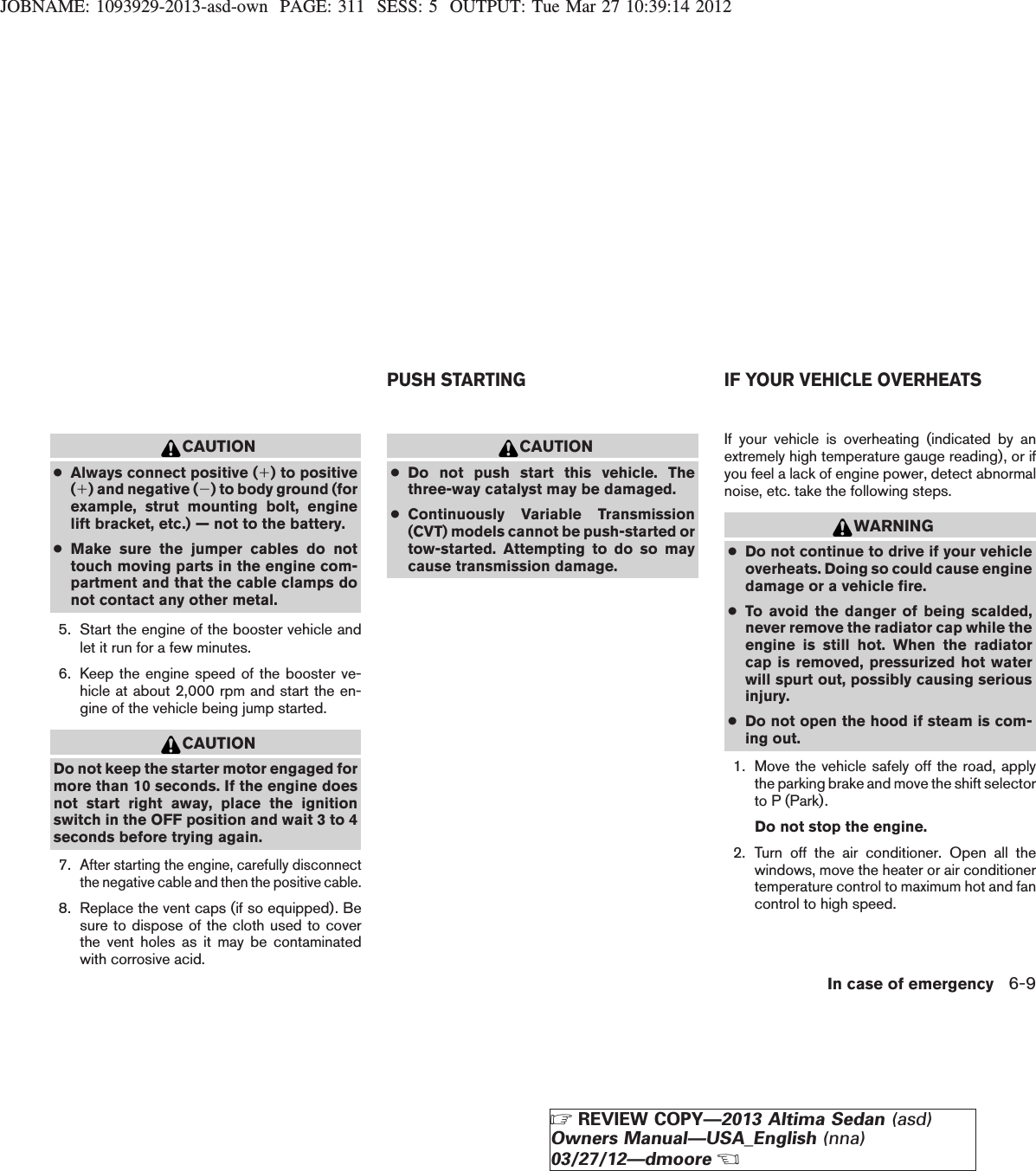 JOBNAME: 1093929-2013-asd-own PAGE: 311 SESS: 5 OUTPUT: Tue Mar 27 10:39:14 2012CAUTION●Always connect positive (1) to positive(1) and negative (2) to body ground (forexample, strut mounting bolt, enginelift bracket, etc.) — not to the battery.●Make sure the jumper cables do nottouch moving parts in the engine com-partment and that the cable clamps donot contact any other metal.5. Start the engine of the booster vehicle andlet it run for a few minutes.6. Keep the engine speed of the booster ve-hicle at about 2,000 rpm and start the en-gine of the vehicle being jump started.CAUTIONDo not keep the starter motor engaged formore than 10 seconds. If the engine doesnot start right away, place the ignitionswitch in the OFF position and wait 3 to 4seconds before trying again.7.After starting the engine, carefully disconnectthe negative cable and then the positive cable.8. Replace the vent caps (if so equipped). Besure to dispose of the cloth used to coverthe vent holes as it may be contaminatedwith corrosive acid.CAUTION●Do not push start this vehicle. Thethree-way catalyst may be damaged.●Continuously Variable Transmission(CVT) models cannot be push-started ortow-started. Attempting to do so maycause transmission damage.If your vehicle is overheating (indicated by anextremely high temperature gauge reading), or ifyou feel a lack of engine power, detect abnormalnoise, etc. take the following steps.WARNING●Do not continue to drive if your vehicleoverheats. Doing so could cause enginedamage or a vehicle fire.●To avoid the danger of being scalded,never remove the radiator cap while theengine is still hot. When the radiatorcap is removed, pressurized hot waterwill spurt out, possibly causing seriousinjury.●Do not open the hood if steam is com-ing out.1. Move the vehicle safely off the road, applythe parking brake and move the shift selectorto P (Park).Do not stop the engine.2. Turn off the air conditioner. Open all thewindows, move the heater or air conditionertemperature control to maximum hot and fancontrol to high speed.PUSH STARTING IF YOUR VEHICLE OVERHEATSIn case of emergency 6-9ZREVIEW COPY—2013 Altima Sedan (asd)Owners Manual—USA_English (nna)03/27/12—dmooreX