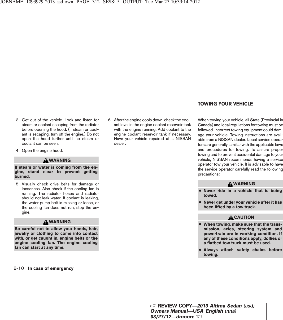 JOBNAME: 1093929-2013-asd-own PAGE: 312 SESS: 5 OUTPUT: Tue Mar 27 10:39:14 20123. Get out of the vehicle. Look and listen forsteam or coolant escaping from the radiatorbefore opening the hood. (If steam or cool-ant is escaping, turn off the engine.) Do notopen the hood further until no steam orcoolant can be seen.4. Open the engine hood.WARNINGIf steam or water is coming from the en-gine, stand clear to prevent gettingburned.5. Visually check drive belts for damage orlooseness. Also check if the cooling fan isrunning. The radiator hoses and radiatorshould not leak water. If coolant is leaking,the water pump belt is missing or loose, orthe cooling fan does not run, stop the en-gine.WARNINGBe careful not to allow your hands, hair,jewelry or clothing to come into contactwith, or get caught in, engine belts or theengine cooling fan. The engine coolingfan can start at any time.6. After the engine cools down, check the cool-ant level in the engine coolant reservoir tankwith the engine running. Add coolant to theengine coolant reservoir tank if necessary.Have your vehicle repaired at a NISSANdealer.When towing your vehicle, all State (Provincial inCanada) and local regulations for towing must befollowed. Incorrect towing equipment could dam-age your vehicle. Towing instructions are avail-able from a NISSAN dealer. Local service opera-tors are generally familiar with the applicable lawsand procedures for towing. To assure propertowing and to prevent accidental damage to yourvehicle, NISSAN recommends having a serviceoperator tow your vehicle. It is advisable to havethe service operator carefully read the followingprecautions:WARNING●Never ride in a vehicle that is beingtowed.●Never get under your vehicle after it hasbeen lifted by a tow truck.CAUTION●When towing, make sure that the trans-mission, axles, steering system andpowertrain are in working condition. Ifany of these conditions apply, dollies ora flatbed tow truck must be used.●Always attach safety chains beforetowing.TOWING YOUR VEHICLE6-10 In case of emergencyZREVIEW COPY—2013 Altima Sedan (asd)Owners Manual—USA_English (nna)03/27/12—dmooreX