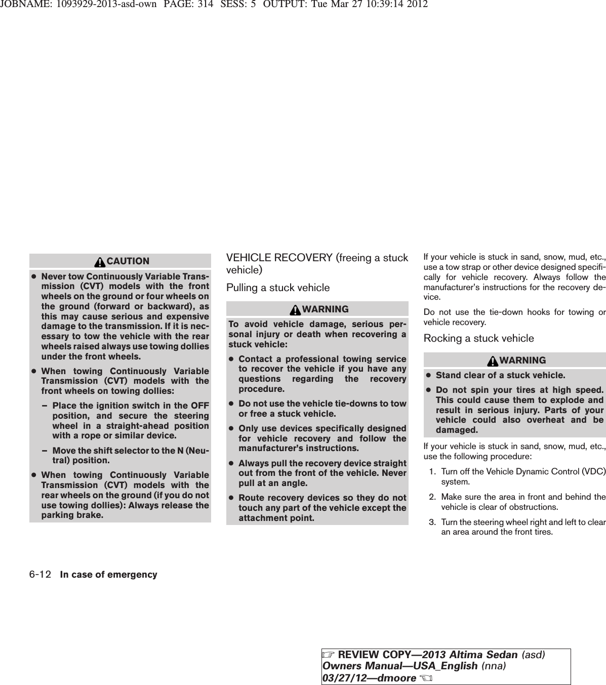 JOBNAME: 1093929-2013-asd-own PAGE: 314 SESS: 5 OUTPUT: Tue Mar 27 10:39:14 2012CAUTION●Never tow Continuously Variable Trans-mission (CVT) models with the frontwheels on the ground or four wheels onthe ground (forward or backward), asthis may cause serious and expensivedamage to the transmission. If it is nec-essary to tow the vehicle with the rearwheels raised always use towing dolliesunder the front wheels.●When towing Continuously VariableTransmission (CVT) models with thefront wheels on towing dollies:– Place the ignition switch in the OFFposition, and secure the steeringwheel in a straight-ahead positionwith a rope or similar device.– Move the shift selector to the N (Neu-tral) position.●When towing Continuously VariableTransmission (CVT) models with therear wheels on the ground (if you do notuse towing dollies): Always release theparking brake.VEHICLE RECOVERY (freeing a stuckvehicle)Pulling a stuck vehicleWARNINGTo avoid vehicle damage, serious per-sonal injury or death when recovering astuck vehicle:●Contact a professional towing serviceto recover the vehicle if you have anyquestions regarding the recoveryprocedure.●Do not use the vehicle tie-downs to towor free a stuck vehicle.●Only use devices specifically designedfor vehicle recovery and follow themanufacturer’s instructions.●Always pull the recovery device straightout from the front of the vehicle. Neverpull at an angle.●Route recovery devices so they do nottouch any part of the vehicle except theattachment point.If your vehicle is stuck in sand, snow, mud, etc.,use a tow strap or other device designed specifi-cally for vehicle recovery. Always follow themanufacturer’s instructions for the recovery de-vice.Do not use the tie-down hooks for towing orvehicle recovery.Rocking a stuck vehicleWARNING●Stand clear of a stuck vehicle.●Do not spin your tires at high speed.This could cause them to explode andresult in serious injury. Parts of yourvehicle could also overheat and bedamaged.If your vehicle is stuck in sand, snow, mud, etc.,use the following procedure:1. Turn off the Vehicle Dynamic Control (VDC)system.2. Make sure the area in front and behind thevehicle is clear of obstructions.3. Turn the steering wheel right and left to clearan area around the front tires.6-12 In case of emergencyZREVIEW COPY—2013 Altima Sedan (asd)Owners Manual—USA_English (nna)03/27/12—dmooreX