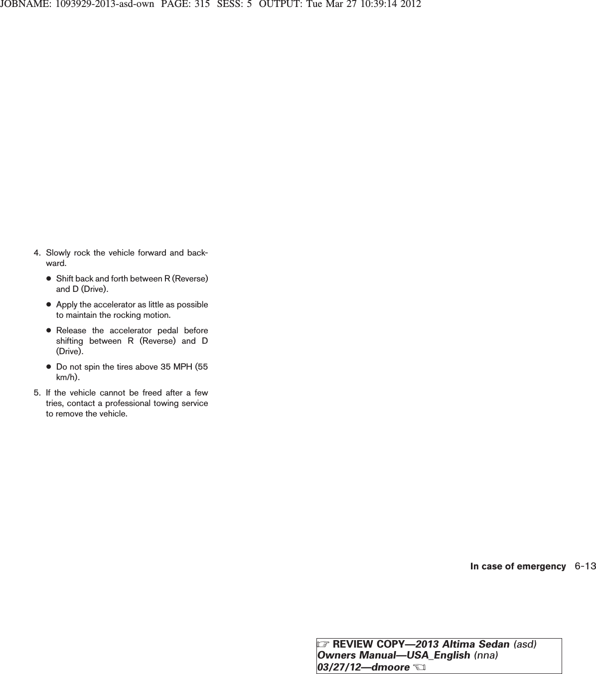 JOBNAME: 1093929-2013-asd-own PAGE: 315 SESS: 5 OUTPUT: Tue Mar 27 10:39:14 20124. Slowly rock the vehicle forward and back-ward.●Shift back and forth between R (Reverse)and D (Drive).●Apply the accelerator as little as possibleto maintain the rocking motion.●Release the accelerator pedal beforeshifting between R (Reverse) and D(Drive).●Do not spin the tires above 35 MPH (55km/h).5. If the vehicle cannot be freed after a fewtries, contact a professional towing serviceto remove the vehicle.In case of emergency 6-13ZREVIEW COPY—2013 Altima Sedan (asd)Owners Manual—USA_English (nna)03/27/12—dmooreX