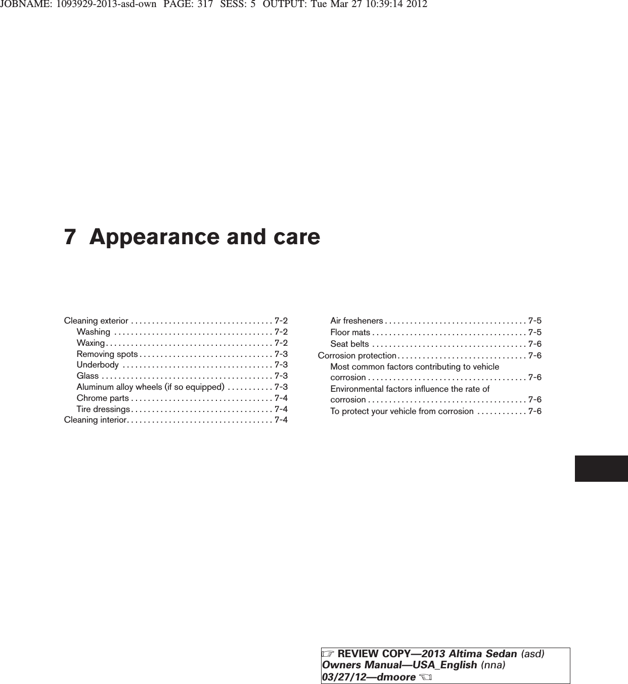 JOBNAME: 1093929-2013-asd-own PAGE: 317 SESS: 5 OUTPUT: Tue Mar 27 10:39:14 20127 Appearance and careCleaningexterior..................................7-2Washing ......................................7-2Waxing........................................7-2Removingspots................................7-3Underbody ....................................7-3Glass.........................................7-3Aluminum alloy wheels (if so equipped) . . . . . . . . . . . 7-3Chromeparts..................................7-4Tiredressings..................................7-4Cleaninginterior...................................7-4Airfresheners..................................7-5Floormats.....................................7-5Seatbelts .....................................7-6Corrosion protection . . . . . . . . . . . . . . . . . . . . . . . . . . . . . . . 7-6Most common factors contributing to vehiclecorrosion......................................7-6Environmental factors influence the rate ofcorrosion......................................7-6To protect your vehicle from corrosion . . . . . . . . . . . . 7-6ZREVIEW COPY—2013 Altima Sedan (asd)Owners Manual—USA_English (nna)03/27/12—dmooreX