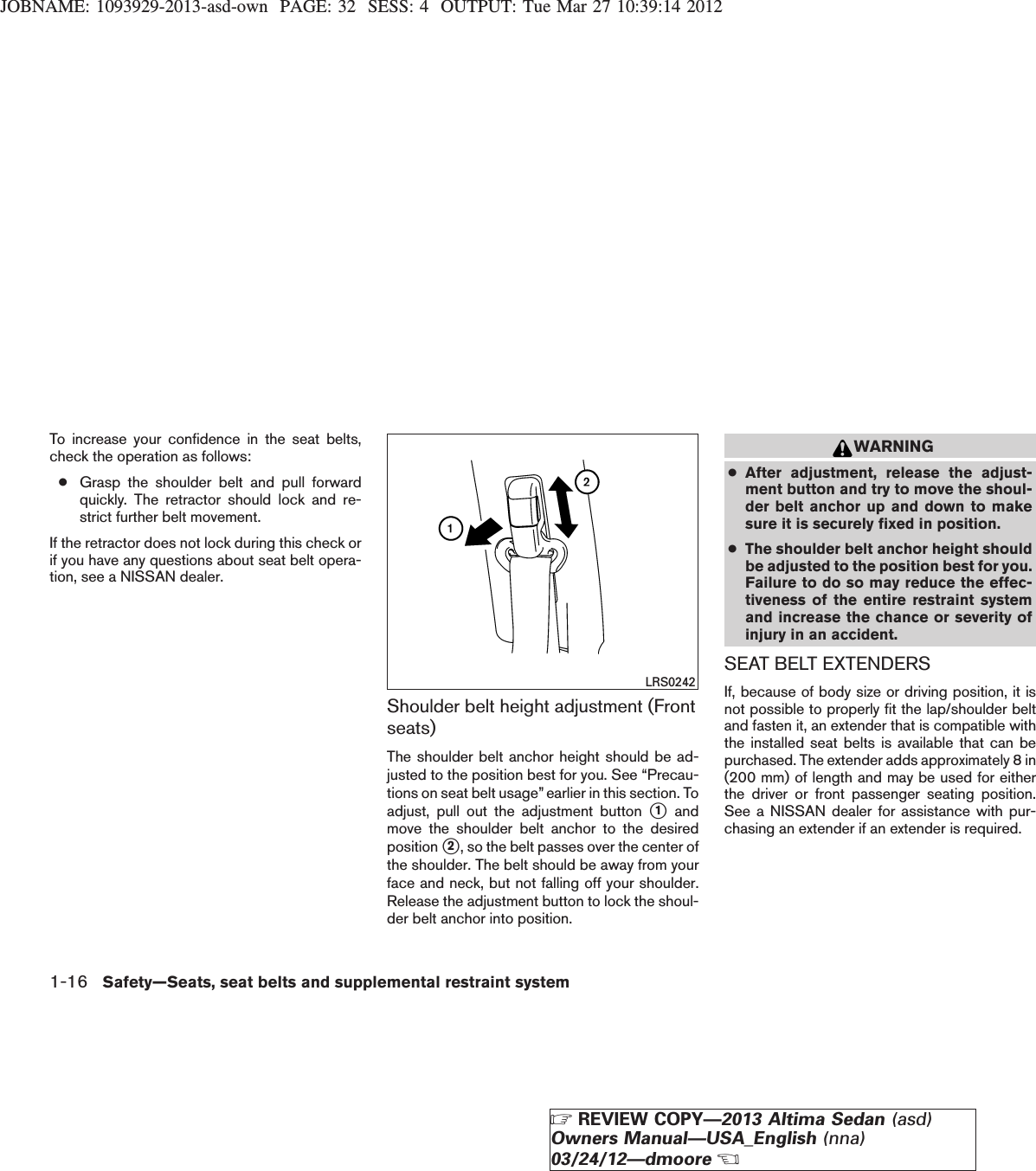 JOBNAME: 1093929-2013-asd-own PAGE: 32 SESS: 4 OUTPUT: Tue Mar 27 10:39:14 2012To increase your confidence in the seat belts,check the operation as follows:●Grasp the shoulder belt and pull forwardquickly. The retractor should lock and re-strict further belt movement.If the retractor does not lock during this check orif you have any questions about seat belt opera-tion, see a NISSAN dealer.Shoulder belt height adjustment (Frontseats)The shoulder belt anchor height should be ad-justed to the position best for you. See “Precau-tions on seat belt usage” earlier in this section. Toadjust, pull out the adjustment button s1andmove the shoulder belt anchor to the desiredposition s2, so the belt passes over the center ofthe shoulder. The belt should be away from yourface and neck, but not falling off your shoulder.Release the adjustment button to lock the shoul-der belt anchor into position.WARNING●After adjustment, release the adjust-ment button and try to move the shoul-der belt anchor up and down to makesure it is securely fixed in position.●The shoulder belt anchor height shouldbe adjusted to the position best for you.Failure to do so may reduce the effec-tiveness of the entire restraint systemand increase the chance or severity ofinjury in an accident.SEAT BELT EXTENDERSIf, because of body size or driving position, it isnot possible to properly fit the lap/shoulder beltand fasten it, an extender that is compatible withthe installed seat belts is available that can bepurchased. The extender adds approximately 8 in(200 mm) of length and may be used for eitherthe driver or front passenger seating position.See a NISSAN dealer for assistance with pur-chasing an extender if an extender is required.LRS02421-16 Safety—Seats, seat belts and supplemental restraint systemZREVIEW COPY—2013 Altima Sedan (asd)Owners Manual—USA_English (nna)03/24/12—dmooreX