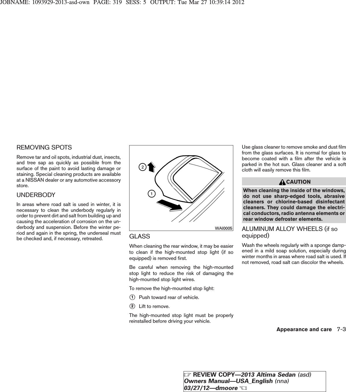 JOBNAME: 1093929-2013-asd-own PAGE: 319 SESS: 5 OUTPUT: Tue Mar 27 10:39:14 2012REMOVING SPOTSRemove tar and oil spots, industrial dust, insects,and tree sap as quickly as possible from thesurface of the paint to avoid lasting damage orstaining. Special cleaning products are availableat a NISSAN dealer or any automotive accessorystore.UNDERBODYIn areas where road salt is used in winter, it isnecessary to clean the underbody regularly inorder to prevent dirt and salt from building up andcausing the acceleration of corrosion on the un-derbody and suspension. Before the winter pe-riod and again in the spring, the underseal mustbe checked and, if necessary, retreated. GLASSWhen cleaning the rear window, it may be easierto clean if the high-mounted stop light (if soequipped) is removed first.Be careful when removing the high-mountedstop light to reduce the risk of damaging thehigh-mounted stop light wires.To remove the high-mounted stop light:s1Push toward rear of vehicle.s2Lift to remove.The high-mounted stop light must be properlyreinstalled before driving your vehicle.Use glass cleaner to remove smoke and dust filmfrom the glass surfaces. It is normal for glass tobecome coated with a film after the vehicle isparked in the hot sun. Glass cleaner and a softcloth will easily remove this film.CAUTIONWhen cleaning the inside of the windows,do not use sharp-edged tools, abrasivecleaners or chlorine-based disinfectantcleaners. They could damage the electri-cal conductors, radio antenna elements orrear window defroster elements.ALUMINUM ALLOY WHEELS (if soequipped)Wash the wheels regularly with a sponge damp-ened in a mild soap solution, especially duringwinter months in areas where road salt is used. Ifnot removed, road salt can discolor the wheels.WAI0005Appearance and care 7-3ZREVIEW COPY—2013 Altima Sedan (asd)Owners Manual—USA_English (nna)03/27/12—dmooreX