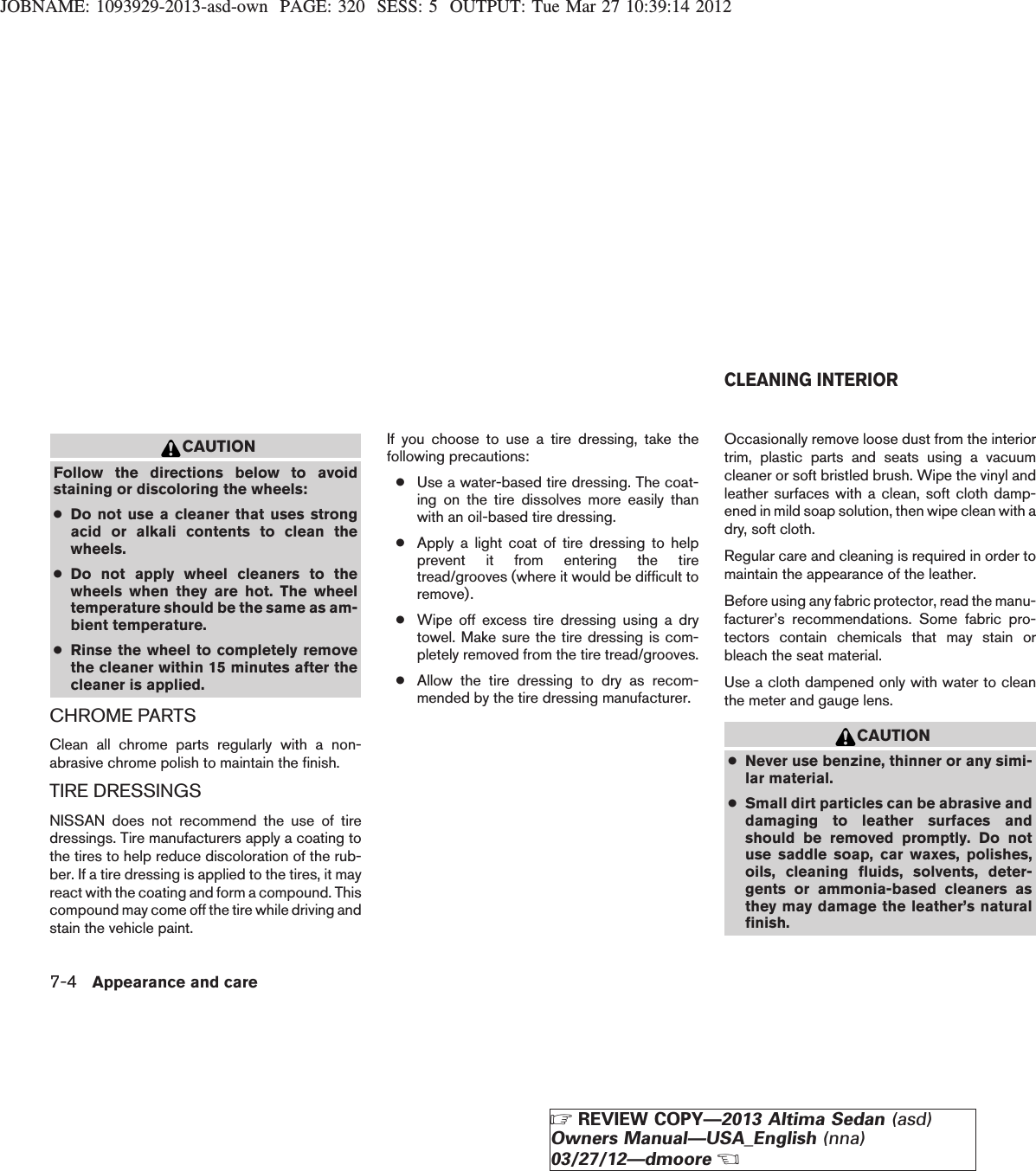 JOBNAME: 1093929-2013-asd-own PAGE: 320 SESS: 5 OUTPUT: Tue Mar 27 10:39:14 2012CAUTIONFollow the directions below to avoidstaining or discoloring the wheels:●Do not use a cleaner that uses strongacid or alkali contents to clean thewheels.●Do not apply wheel cleaners to thewheels when they are hot. The wheeltemperature should be the same as am-bient temperature.●Rinse the wheel to completely removethe cleaner within 15 minutes after thecleaner is applied.CHROME PARTSClean all chrome parts regularly with a non-abrasive chrome polish to maintain the finish.TIRE DRESSINGSNISSAN does not recommend the use of tiredressings. Tire manufacturers apply a coating tothe tires to help reduce discoloration of the rub-ber. If a tire dressing is applied to the tires, it mayreact with the coating and form a compound. Thiscompound may come off the tire while driving andstain the vehicle paint.If you choose to use a tire dressing, take thefollowing precautions:●Use a water-based tire dressing. The coat-ing on the tire dissolves more easily thanwith an oil-based tire dressing.●Apply a light coat of tire dressing to helpprevent it from entering the tiretread/grooves (where it would be difficult toremove).●Wipe off excess tire dressing using a drytowel. Make sure the tire dressing is com-pletely removed from the tire tread/grooves.●Allow the tire dressing to dry as recom-mended by the tire dressing manufacturer.Occasionally remove loose dust from the interiortrim, plastic parts and seats using a vacuumcleaner or soft bristled brush. Wipe the vinyl andleather surfaces with a clean, soft cloth damp-ened in mild soap solution, then wipe clean with adry, soft cloth.Regular care and cleaning is required in order tomaintain the appearance of the leather.Before using any fabric protector, read the manu-facturer’s recommendations. Some fabric pro-tectors contain chemicals that may stain orbleach the seat material.Use a cloth dampened only with water to cleanthe meter and gauge lens.CAUTION●Never use benzine, thinner or any simi-lar material.●Small dirt particles can be abrasive anddamaging to leather surfaces andshould be removed promptly. Do notuse saddle soap, car waxes, polishes,oils, cleaning fluids, solvents, deter-gents or ammonia-based cleaners asthey may damage the leather’s naturalfinish.CLEANING INTERIOR7-4 Appearance and careZREVIEW COPY—2013 Altima Sedan (asd)Owners Manual—USA_English (nna)03/27/12—dmooreX