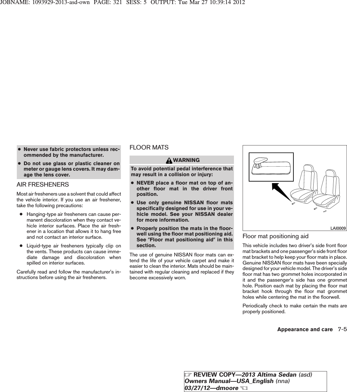 JOBNAME: 1093929-2013-asd-own PAGE: 321 SESS: 5 OUTPUT: Tue Mar 27 10:39:14 2012●Never use fabric protectors unless rec-ommended by the manufacturer.●Do not use glass or plastic cleaner onmeter or gauge lens covers. It may dam-age the lens cover.AIR FRESHENERSMost air fresheners use a solvent that could affectthe vehicle interior. If you use an air freshener,take the following precautions:●Hanging-type air fresheners can cause per-manent discoloration when they contact ve-hicle interior surfaces. Place the air fresh-ener in a location that allows it to hang freeand not contact an interior surface.●Liquid-type air fresheners typically clip onthe vents. These products can cause imme-diate damage and discoloration whenspilled on interior surfaces.Carefully read and follow the manufacturer’s in-structions before using the air fresheners.FLOOR MATSWARNINGTo avoid potential pedal interference thatmay result in a collision or injury:●NEVER place a floor mat on top of an-other floor mat in the driver frontposition.●Use only genuine NISSAN floor matsspecifically designed for use in your ve-hicle model. See your NISSAN dealerfor more information.●Properly position the mats in the floor-well using the floor mat positioning aid.See (Floor mat positioning aid(in thissection.The use of genuine NISSAN floor mats can ex-tend the life of your vehicle carpet and make iteasier to clean the interior. Mats should be main-tained with regular cleaning and replaced if theybecome excessively worn.Floor mat positioning aidThis vehicle includes two driver’s side front floormat brackets and one passenger’s side front floormat bracket to help keep your floor mats in place.Genuine NISSAN floor mats have been speciallydesigned for your vehicle model. The driver’s sidefloor mat has two grommet holes incorporated init and the passenger’s side has one grommethole. Position each mat by placing the floor matbracket hook through the floor mat grommetholes while centering the mat in the floorwell.Periodically check to make certain the mats areproperly positioned.LAI0009Appearance and care 7-5ZREVIEW COPY—2013 Altima Sedan (asd)Owners Manual—USA_English (nna)03/27/12—dmooreX