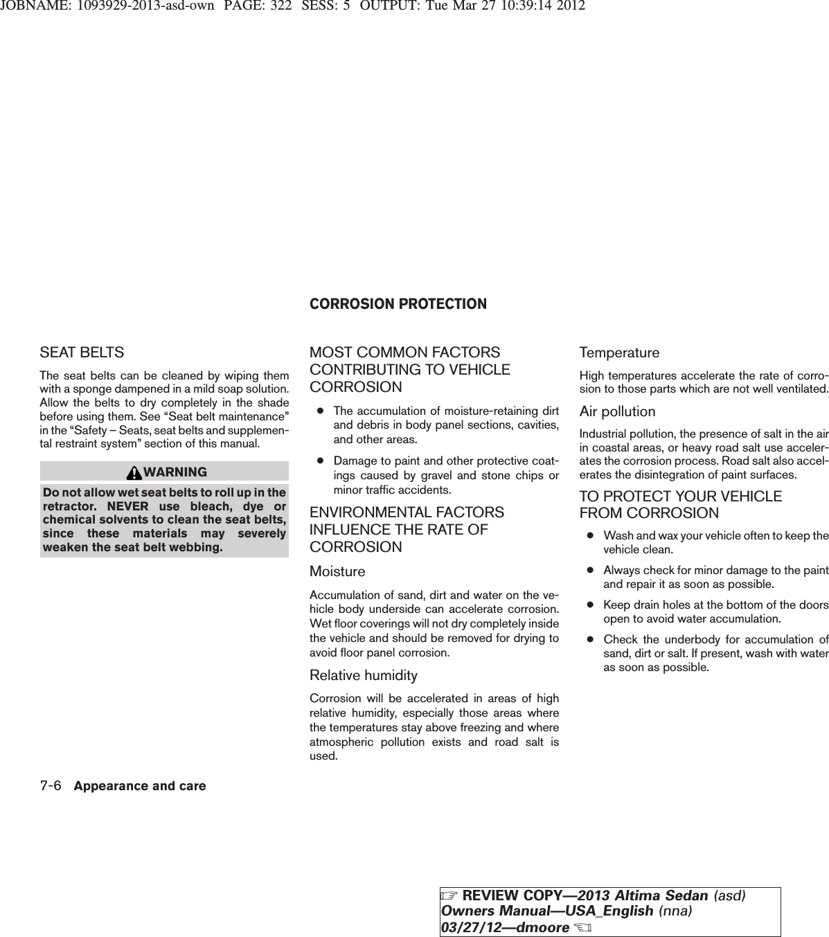 JOBNAME: 1093929-2013-asd-own PAGE: 322 SESS: 5 OUTPUT: Tue Mar 27 10:39:14 2012SEAT BELTSThe seat belts can be cleaned by wiping themwith a sponge dampened in a mild soap solution.Allow the belts to dry completely in the shadebefore using them. See “Seat belt maintenance”in the “Safety – Seats, seat belts and supplemen-tal restraint system” section of this manual.WARNINGDo not allow wet seat belts to roll up in theretractor. NEVER use bleach, dye orchemical solvents to clean the seat belts,since these materials may severelyweaken the seat belt webbing.MOST COMMON FACTORSCONTRIBUTING TO VEHICLECORROSION●The accumulation of moisture-retaining dirtand debris in body panel sections, cavities,and other areas.●Damage to paint and other protective coat-ings caused by gravel and stone chips orminor traffic accidents.ENVIRONMENTAL FACTORSINFLUENCE THE RATE OFCORROSIONMoistureAccumulation of sand, dirt and water on the ve-hicle body underside can accelerate corrosion.Wet floor coverings will not dry completely insidethe vehicle and should be removed for drying toavoid floor panel corrosion.Relative humidityCorrosion will be accelerated in areas of highrelative humidity, especially those areas wherethe temperatures stay above freezing and whereatmospheric pollution exists and road salt isused.TemperatureHigh temperatures accelerate the rate of corro-sion to those parts which are not well ventilated.Air pollutionIndustrial pollution, the presence of salt in the airin coastal areas, or heavy road salt use acceler-ates the corrosion process. Road salt also accel-erates the disintegration of paint surfaces.TO PROTECT YOUR VEHICLEFROM CORROSION●Wash and wax your vehicle often to keep thevehicle clean.●Always check for minor damage to the paintand repair it as soon as possible.●Keep drain holes at the bottom of the doorsopen to avoid water accumulation.●Check the underbody for accumulation ofsand, dirt or salt. If present, wash with wateras soon as possible.CORROSION PROTECTION7-6 Appearance and careZREVIEW COPY—2013 Altima Sedan (asd)Owners Manual—USA_English (nna)03/27/12—dmooreX