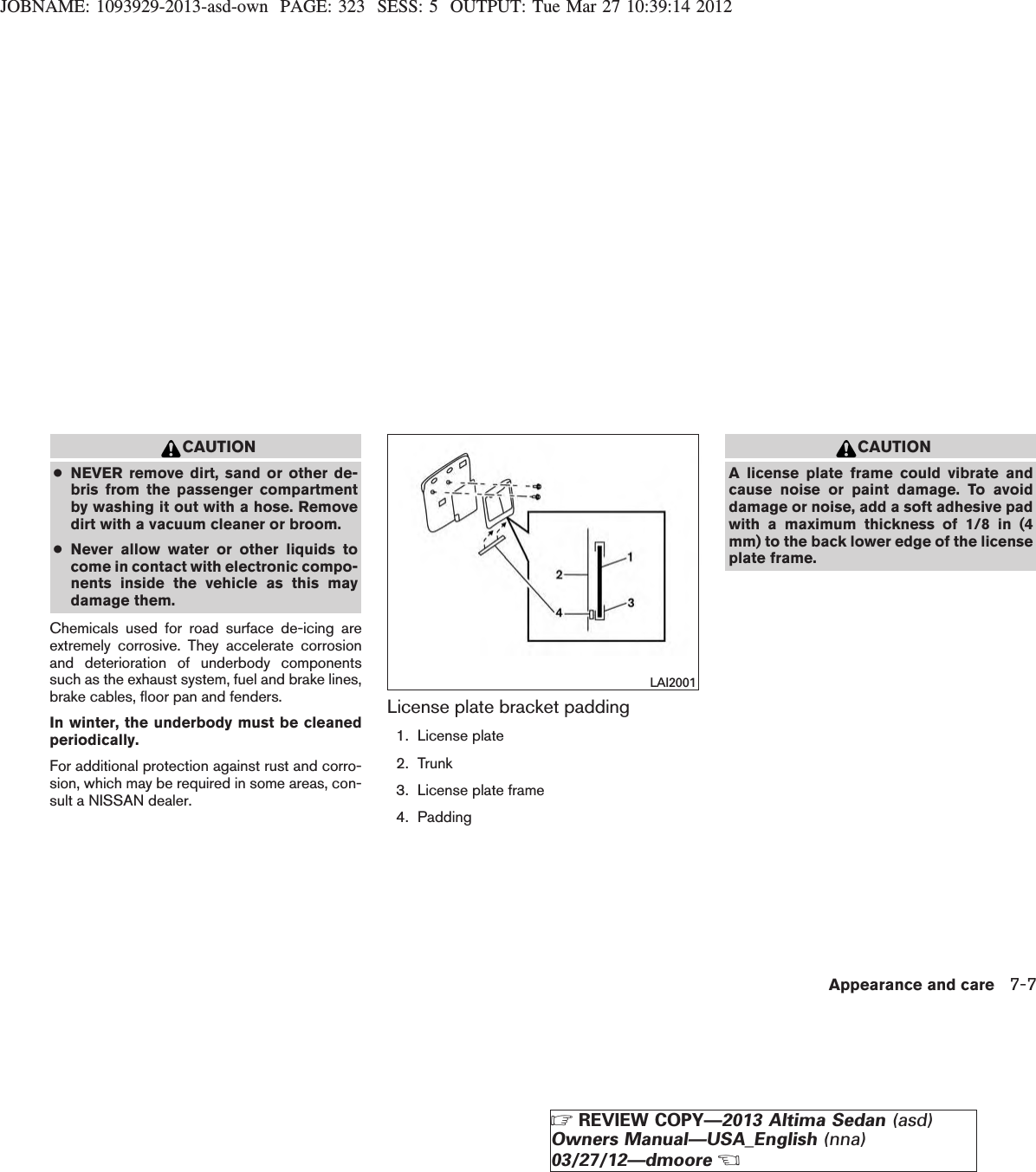 JOBNAME: 1093929-2013-asd-own PAGE: 323 SESS: 5 OUTPUT: Tue Mar 27 10:39:14 2012CAUTION●NEVER remove dirt, sand or other de-bris from the passenger compartmentby washing it out with a hose. Removedirt with a vacuum cleaner or broom.●Never allow water or other liquids tocome in contact with electronic compo-nents inside the vehicle as this maydamage them.Chemicals used for road surface de-icing areextremely corrosive. They accelerate corrosionand deterioration of underbody componentssuch as the exhaust system, fuel and brake lines,brake cables, floor pan and fenders.In winter, the underbody must be cleanedperiodically.For additional protection against rust and corro-sion, which may be required in some areas, con-sult a NISSAN dealer.License plate bracket padding1. License plate2. Trunk3. License plate frame4. PaddingCAUTIONA license plate frame could vibrate andcause noise or paint damage. To avoiddamage or noise, add a soft adhesive padwith a maximum thickness of 1/8 in (4mm) to the back lower edge of the licenseplate frame.LAI2001Appearance and care 7-7ZREVIEW COPY—2013 Altima Sedan (asd)Owners Manual—USA_English (nna)03/27/12—dmooreX