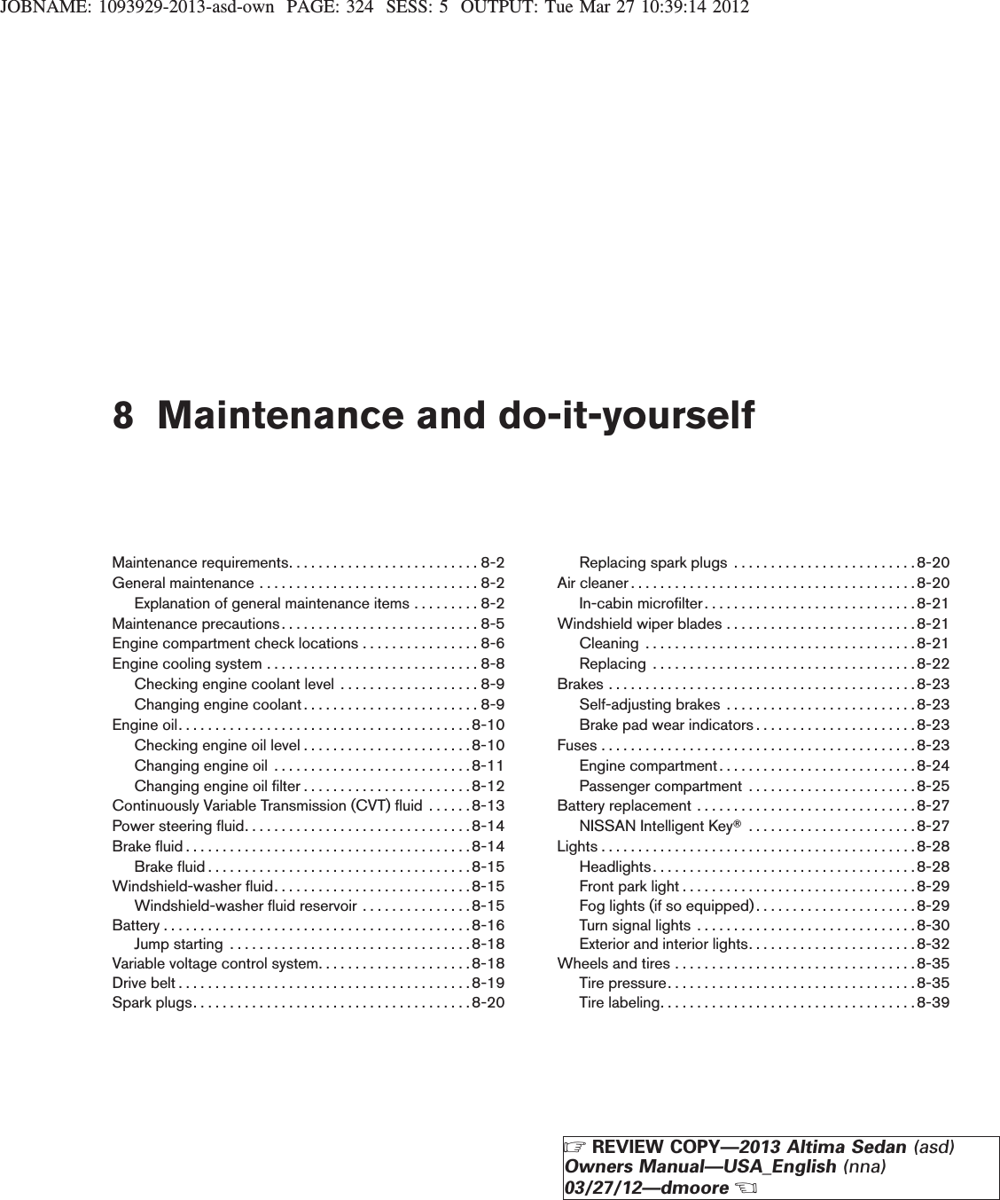 JOBNAME: 1093929-2013-asd-own PAGE: 324 SESS: 5 OUTPUT: Tue Mar 27 10:39:14 20128 Maintenance and do-it-yourselfMaintenance requirements. . . . . . . . . . . . . . . . . . . . . . . . . . 8-2Generalmaintenance..............................8-2Explanation of general maintenance items . . . . . . . . . 8-2Maintenance precautions . . . . . . . . . . . . . . . . . . . . . . . . . . . 8-5Engine compartment check locations . . . . . . . . . . . . . . . . 8-6Enginecoolingsystem.............................8-8Checking engine coolant level . . . . . . . . . . . . . . . . . . . 8-9Changing engine coolant. . . . . . . . . . . . . . . . . . . . . . . . 8-9Engineoil........................................8-10Checking engine oil level . . . . . . . . . . . . . . . . . . . . . . .8-10Changingengineoil ...........................8-11Changing engine oil filter . . . . . . . . . . . . . . . . . . . . . . .8-12Continuously Variable Transmission (CVT) fluid . . . . . . 8-13Powersteeringfluid...............................8-14Brakefluid.......................................8-14Brakefluid....................................8-15Windshield-washer fluid. . . . . . . . . . . . . . . . . . . . . . . . . . . 8-15Windshield-washer fluid reservoir . . . . . . . . . . . . . . .8-15Battery..........................................8-16Jumpstarting .................................8-18Variable voltage control system. . . . . . . . . . . . . . . . . . . . .8-18Drivebelt........................................8-19Sparkplugs......................................8-20Replacing spark plugs . . . . . . . . . . . . . . . . . . . . . . . . .8-20Air cleaner . . . . . . . . . . . . . . . . . . . . . . . . . . . . . . . . . . . . . . .8-20In-cabin microfilter . . . . . . . . . . . . . . . . . . . . . . . . . . . . .8-21Windshield wiper blades . . . . . . . . . . . . . . . . . . . . . . . . . .8-21Cleaning .....................................8-21Replacing ....................................8-22Brakes . . . . . . . . . . . . . . . . . . . . . . . . . . . . . . . . . . . . . . . . . .8-23Self-adjusting brakes . . . . . . . . . . . . . . . . . . . . . . . . . . 8-23Brake pad wear indicators . . . . . . . . . . . . . . . . . . . . . .8-23Fuses . . . . . . . . . . . . . . . . . . . . . . . . . . . . . . . . . . . . . . . . . . .8-23Enginecompartment...........................8-24Passenger compartment . . . . . . . . . . . . . . . . . . . . . . .8-25Battery replacement . . . . . . . . . . . . . . . . . . . . . . . . . . . . . . 8-27NISSAN Intelligent KeyT.......................8-27Lights . . . . . . . . . . . . . . . . . . . . . . . . . . . . . . . . . . . . . . . . . . .8-28Headlights. . . . . . . . . . . . . . . . . . . . . . . . . . . . . . . . . . . .8-28Front park light . . . . . . . . . . . . . . . . . . . . . . . . . . . . . . . .8-29Fog lights (if so equipped). . . . . . . . . . . . . . . . . . . . . . 8-29Turn signal lights . . . . . . . . . . . . . . . . . . . . . . . . . . . . . .8-30Exterior and interior lights. . . . . . . . . . . . . . . . . . . . . . .8-32Wheels and tires . . . . . . . . . . . . . . . . . . . . . . . . . . . . . . . . . 8-35Tire pressure. . . . . . . . . . . . . . . . . . . . . . . . . . . . . . . . . .8-35Tire labeling. . . . . . . . . . . . . . . . . . . . . . . . . . . . . . . . . . . 8-39ZREVIEW COPY—2013 Altima Sedan (asd)Owners Manual—USA_English (nna)03/27/12—dmooreX