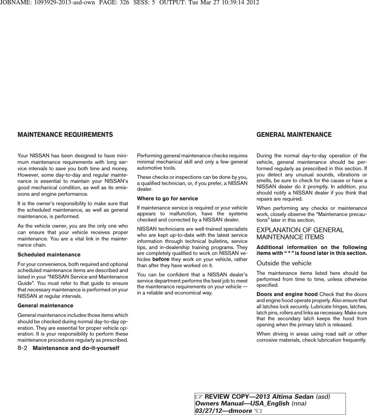 JOBNAME: 1093929-2013-asd-own PAGE: 326 SESS: 5 OUTPUT: Tue Mar 27 10:39:14 2012Your NISSAN has been designed to have mini-mum maintenance requirements with long ser-vice intervals to save you both time and money.However, some day-to-day and regular mainte-nance is essential to maintain your NISSAN’sgood mechanical condition, as well as its emis-sions and engine performance.It is the owner’s responsibility to make sure thatthe scheduled maintenance, as well as generalmaintenance, is performed.As the vehicle owner, you are the only one whocan ensure that your vehicle receives propermaintenance. You are a vital link in the mainte-nance chain.Scheduled maintenanceFor your convenience, both required and optionalscheduled maintenance items are described andlisted in your “NISSAN Service and MaintenanceGuide”. You must refer to that guide to ensurethat necessary maintenance is performed on yourNISSAN at regular intervals.General maintenanceGeneral maintenance includes those items whichshould be checked during normal day-to-day op-eration. They are essential for proper vehicle op-eration. It is your responsibility to perform thesemaintenance procedures regularly as prescribed.Performing general maintenance checks requiresminimal mechanical skill and only a few generalautomotive tools.These checks or inspections can be done by you,a qualified technician, or, if you prefer, a NISSANdealer.Where to go for serviceIf maintenance service is required or your vehicleappears to malfunction, have the systemschecked and corrected by a NISSAN dealer.NISSAN technicians are well-trained specialistswho are kept up-to-date with the latest serviceinformation through technical bulletins, servicetips, and in-dealership training programs. Theyare completely qualified to work on NISSAN ve-hicles before they work on your vehicle, ratherthan after they have worked on it.You can be confident that a NISSAN dealer’sservice department performs the best job to meetthe maintenance requirements on your vehicle —in a reliable and economical way.During the normal day-to-day operation of thevehicle, general maintenance should be per-formed regularly as prescribed in this section. Ifyou detect any unusual sounds, vibrations orsmells, be sure to check for the cause or have aNISSAN dealer do it promptly. In addition, youshould notify a NISSAN dealer if you think thatrepairs are required.When performing any checks or maintenancework, closely observe the “Maintenance precau-tions” later in this section.EXPLANATION OF GENERALMAINTENANCE ITEMSAdditional information on the followingitems with “ * ” is found later in this section.Outside the vehicleThe maintenance items listed here should beperformed from time to time, unless otherwisespecified.Doors and engine hoodCheck that the doorsand engine hood operate properly. Also ensure thatall latches lock securely. Lubricate hinges, latches,latch pins, rollers and links as necessary. Make surethat the secondary latch keeps the hood fromopening when the primary latch is released.When driving in areas using road salt or othercorrosive materials, check lubrication frequently.MAINTENANCE REQUIREMENTS GENERAL MAINTENANCE8-2 Maintenance and do-it-yourselfZREVIEW COPY—2013 Altima Sedan (asd)Owners Manual—USA_English (nna)03/27/12—dmooreX