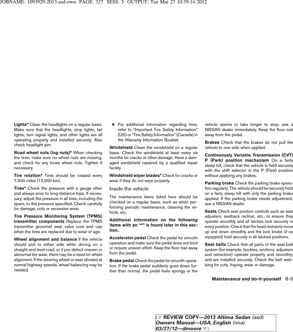 JOBNAME: 1093929-2013-asd-own PAGE: 327 SESS: 5 OUTPUT: Tue Mar 27 10:39:14 2012Lights* Clean the headlights on a regular basis.Make sure that the headlights, stop lights, taillights, turn signal lights, and other lights are alloperating properly and installed securely. Alsocheck headlight aim.Road wheel nuts (lug nuts)* When checkingthe tires, make sure no wheel nuts are missing,and check for any loose wheel nuts. Tighten ifnecessary.Tire rotation* Tires should be rotated every7,500 miles (12,000 km).Tires* Check the pressure with a gauge oftenand always prior to long distance trips. If neces-sary, adjust the pressure in all tires, including thespare, to the pressure specified. Check carefullyfor damage, cuts or excessive wear.Tire Pressure Monitoring System (TPMS)transmitter components Replace the TPMStransmitter grommet seal, valve core and capwhen the tires are replaced due to wear or age.Wheel alignment and balance If the vehicleshould pull to either side while driving on astraight and level road, or if you detect uneven orabnormal tire wear, there may be a need for wheelalignment. If the steering wheel or seat vibrates atnormal highway speeds, wheel balancing may beneeded.●For additional information regarding tires,refer to “Important Tire Safety Information”(US) or “Tire Safety Information”(Canada) inthe Warranty Information Booklet.Windshield Clean the windshield on a regularbasis. Check the windshield at least every sixmonths for cracks or other damage. Have a dam-aged windshield repaired by a qualified repairfacility.Windshield wiper blades* Check for cracks orwear if they do not wipe properly.Inside the vehicleThe maintenance items listed here should bechecked on a regular basis, such as when per-forming periodic maintenance, cleaning the ve-hicle, etc.Additional information on the followingitems with an “*” is found later in this sec-tion.Accelerator pedal Check the pedal for smoothoperation and make sure the pedal does not bindor require uneven effort. Keep the floor mat awayfrom the pedal.Brake pedal Check the pedal for smooth opera-tion. If the brake pedal suddenly goes down fur-ther than normal, the pedal feels spongy or thevehicle seems to take longer to stop, see aNISSAN dealer immediately. Keep the floor mataway from the pedal.Brakes Check that the brakes do not pull thevehicle to one side when applied.Continuously Variable Transmission (CVT)P (Park) position mechanism On a fairlysteep hill, check that the vehicle is held securelywith the shift selector in the P (Park) positionwithout applying any brakes.Parking brake Check the parking brake opera-tion regularly. The vehicle should be securely heldon a fairly steep hill with only the parking brakeapplied. If the parking brake needs adjustment,see a NISSAN dealer.SeatsCheck seat position controls such as seatadjusters, seatback recliner, etc., to ensure theyoperate smoothly and all latches lock securely inevery position. Check that the head restraints moveup and down smoothly and the lock knobs (if soequipped) hold securely in all latched positions.Seat belts Check that all parts of the seat beltsystem (for example, buckles, anchors, adjustersand retractors) operate properly and smoothly,and are installed securely. Check the belt web-bing for cuts, fraying, wear or damage.Maintenance and do-it-yourself 8-3ZREVIEW COPY—2013 Altima Sedan (asd)Owners Manual—USA_English (nna)03/27/12—dmooreX