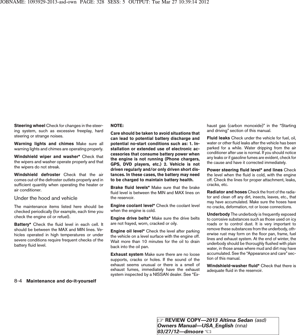 JOBNAME: 1093929-2013-asd-own PAGE: 328 SESS: 5 OUTPUT: Tue Mar 27 10:39:14 2012Steering wheel Check for changes in the steer-ing system, such as excessive freeplay, hardsteering or strange noises.Warning lights and chimes Make sure allwarning lights and chimes are operating properly.Windshield wiper and washer* Check thatthe wipers and washer operate properly and thatthe wipers do not streak.Windshield defroster Check that the aircomes out of the defroster outlets properly and insufficient quantity when operating the heater orair conditioner.Under the hood and vehicleThe maintenance items listed here should bechecked periodically (for example, each time youcheck the engine oil or refuel).Battery* Check the fluid level in each cell. Itshould be between the MAX and MIN lines. Ve-hicles operated in high temperatures or undersevere conditions require frequent checks of thebattery fluid level.NOTE:Care should be taken to avoid situations thatcan lead to potential battery discharge andpotential no-start conditions such as: 1. In-stallation or extended use of electronic ac-cessories that consume battery power whenthe engine is not running (Phone chargers,GPS, DVD players, etc.) 2. Vehicle is notdriven regularly and/or only driven short dis-tances. In these cases, the battery may needto be charged to maintain battery health.Brake fluid levels* Make sure that the brakefluid level is between the MIN and MAX lines onthe reservoir.Engine coolant level* Check the coolant levelwhen the engine is cold.Engine drive belts* Make sure the drive beltsare not frayed, worn, cracked or oily.Engine oil level* Check the level after parkingthe vehicle on a level surface with the engine off.Wait more than 10 minutes for the oil to drainback into the oil pan.Exhaust system Make sure there are no loosesupports, cracks or holes. If the sound of theexhaust seems unusual or there is a smell ofexhaust fumes, immediately have the exhaustsystem inspected by a NISSAN dealer. See “Ex-haust gas (carbon monoxide)” in the “Startingand driving” section of this manual.Fluid leaksCheck under the vehicle for fuel, oil,water or other fluid leaks after the vehicle has beenparked for a while. Water dripping from the airconditioner after use is normal. If you should noticeany leaks or if gasoline fumes are evident, check forthe cause and have it corrected immediately.Power steering fluid level* and lines Checkthe level when the fluid is cold, with the engineoff. Check the lines for proper attachment, leaks,cracks, etc.Radiator and hosesCheck the front of the radia-tor and clean off any dirt, insects, leaves, etc., thatmay have accumulated. Make sure the hoses haveno cracks, deformation, rot or loose connections.UnderbodyThe underbody is frequently exposedto corrosive substances such as those used on icyroads or to control dust. It is very important toremove these substances from the underbody, oth-erwise rust may form on the floor pan, frame, fuellines and exhaust system. At the end of winter, theunderbody should be thoroughly flushed with plainwater, in those areas where mud and dirt may haveaccumulated. See the “Appearance and care” sec-tion of this manual.Windshield-washer fluid* Check that there isadequate fluid in the reservoir.8-4 Maintenance and do-it-yourselfZREVIEW COPY—2013 Altima Sedan (asd)Owners Manual—USA_English (nna)03/27/12—dmooreX