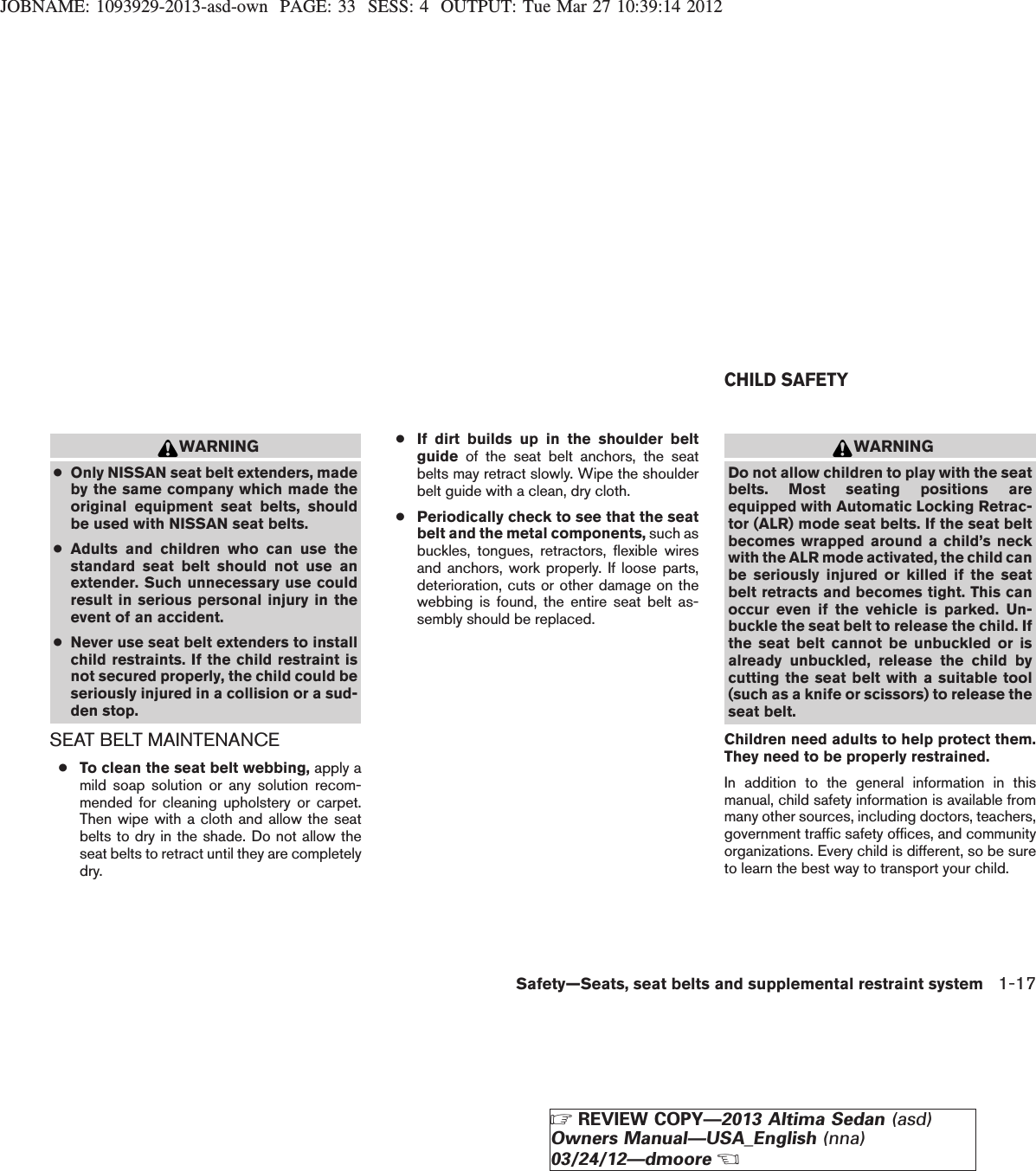 JOBNAME: 1093929-2013-asd-own PAGE: 33 SESS: 4 OUTPUT: Tue Mar 27 10:39:14 2012WARNING●Only NISSAN seat belt extenders, madeby the same company which made theoriginal equipment seat belts, shouldbe used with NISSAN seat belts.●Adults and children who can use thestandard seat belt should not use anextender. Such unnecessary use couldresult in serious personal injury in theevent of an accident.●Never use seat belt extenders to installchild restraints. If the child restraint isnot secured properly, the child could beseriously injured in a collision or a sud-den stop.SEAT BELT MAINTENANCE●To clean the seat belt webbing, apply amild soap solution or any solution recom-mended for cleaning upholstery or carpet.Then wipe with a cloth and allow the seatbelts to dry in the shade. Do not allow theseat belts to retract until they are completelydry.●If dirt builds up in the shoulder beltguide of the seat belt anchors, the seatbelts may retract slowly. Wipe the shoulderbelt guide with a clean, dry cloth.●Periodically check to see that the seatbelt and the metal components, such asbuckles, tongues, retractors, flexible wiresand anchors, work properly. If loose parts,deterioration, cuts or other damage on thewebbing is found, the entire seat belt as-sembly should be replaced.WARNINGDo not allow children to play with the seatbelts. Most seating positions areequipped with Automatic Locking Retrac-tor (ALR) mode seat belts. If the seat beltbecomes wrapped around a child’s neckwith the ALR mode activated, the child canbe seriously injured or killed if the seatbelt retracts and becomes tight. This canoccur even if the vehicle is parked. Un-buckle the seat belt to release the child. Ifthe seat belt cannot be unbuckled or isalready unbuckled, release the child bycutting the seat belt with a suitable tool(such as a knife or scissors) to release theseat belt.Children need adults to help protect them.They need to be properly restrained.In addition to the general information in thismanual, child safety information is available frommany other sources, including doctors, teachers,government traffic safety offices, and communityorganizations. Every child is different, so be sureto learn the best way to transport your child.CHILD SAFETYSafety—Seats, seat belts and supplemental restraint system 1-17ZREVIEW COPY—2013 Altima Sedan (asd)Owners Manual—USA_English (nna)03/24/12—dmooreX