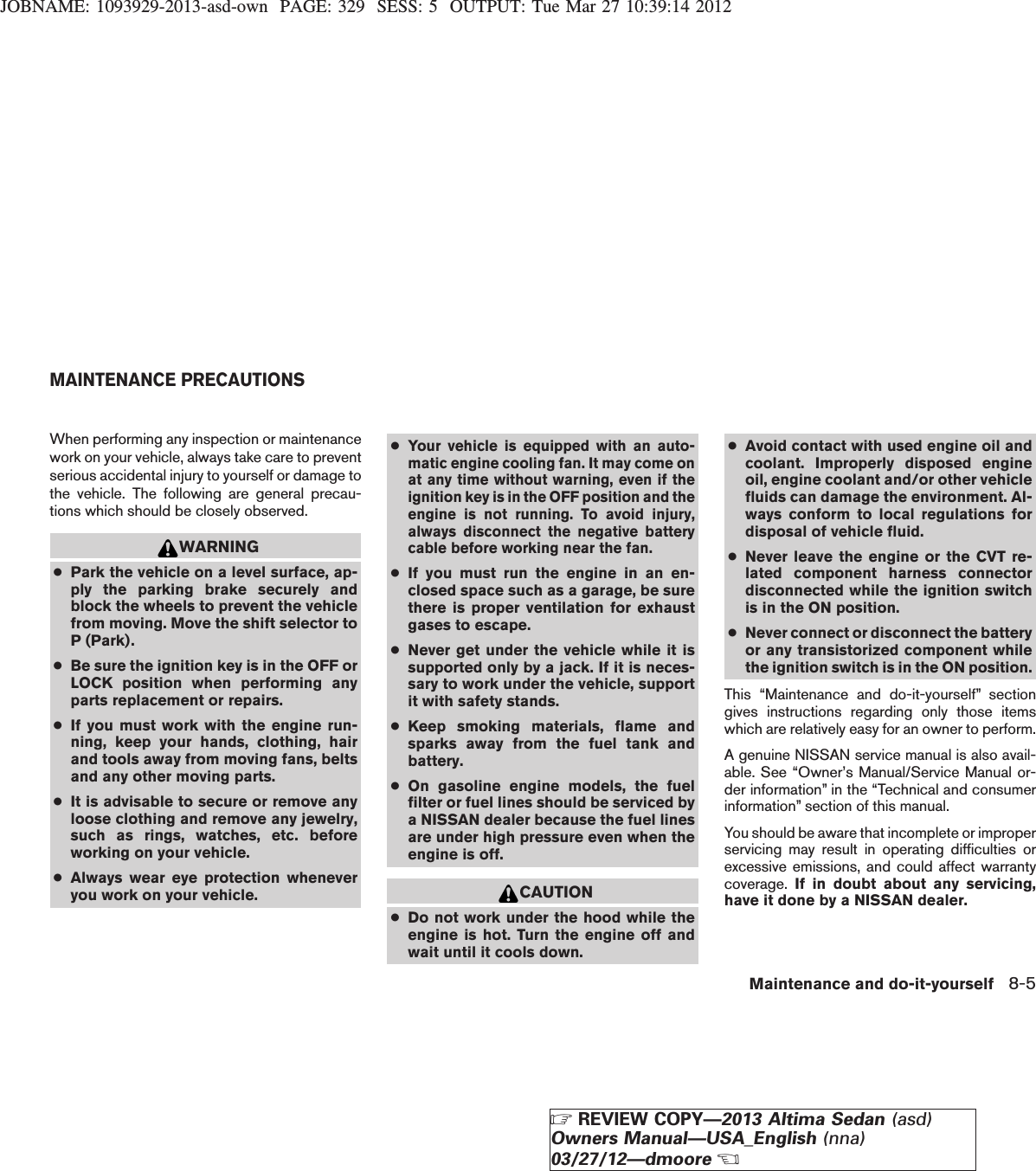 JOBNAME: 1093929-2013-asd-own PAGE: 329 SESS: 5 OUTPUT: Tue Mar 27 10:39:14 2012When performing any inspection or maintenancework on your vehicle, always take care to preventserious accidental injury to yourself or damage tothe vehicle. The following are general precau-tions which should be closely observed.WARNING●Park the vehicle on a level surface, ap-ply the parking brake securely andblock the wheels to prevent the vehiclefrom moving. Move the shift selector toP (Park).●Be sure the ignition key is in the OFF orLOCK position when performing anyparts replacement or repairs.●If you must work with the engine run-ning, keep your hands, clothing, hairand tools away from moving fans, beltsand any other moving parts.●It is advisable to secure or remove anyloose clothing and remove any jewelry,such as rings, watches, etc. beforeworking on your vehicle.●Always wear eye protection wheneveryou work on your vehicle.●Your vehicle is equipped with an auto-matic engine cooling fan. It may come onat any time without warning, even if theignition key is in the OFF position and theengine is not running. To avoid injury,always disconnect the negative batterycable before working near the fan.●If you must run the engine in an en-closed space such as a garage, be surethere is proper ventilation for exhaustgases to escape.●Never get under the vehicle while it issupported only by a jack. If it is neces-sary to work under the vehicle, supportit with safety stands.●Keep smoking materials, flame andsparks away from the fuel tank andbattery.●On gasoline engine models, the fuelfilter or fuel lines should be serviced bya NISSAN dealer because the fuel linesare under high pressure even when theengine is off.CAUTION●Do not work under the hood while theengine is hot. Turn the engine off andwait until it cools down.●Avoid contact with used engine oil andcoolant. Improperly disposed engineoil, engine coolant and/or other vehiclefluids can damage the environment. Al-ways conform to local regulations fordisposal of vehicle fluid.●Never leave the engine or the CVT re-lated component harness connectordisconnected while the ignition switchis in the ON position.●Never connect or disconnect the batteryor any transistorized component whilethe ignition switch is in the ON position.This “Maintenance and do-it-yourself” sectiongives instructions regarding only those itemswhich are relatively easy for an owner to perform.A genuine NISSAN service manual is also avail-able. See “Owner’s Manual/Service Manual or-der information” in the “Technical and consumerinformation” section of this manual.You should be aware that incomplete or improperservicing may result in operating difficulties orexcessive emissions, and could affect warrantycoverage. If in doubt about any servicing,have it done by a NISSAN dealer.MAINTENANCE PRECAUTIONSMaintenance and do-it-yourself 8-5ZREVIEW COPY—2013 Altima Sedan (asd)Owners Manual—USA_English (nna)03/27/12—dmooreX