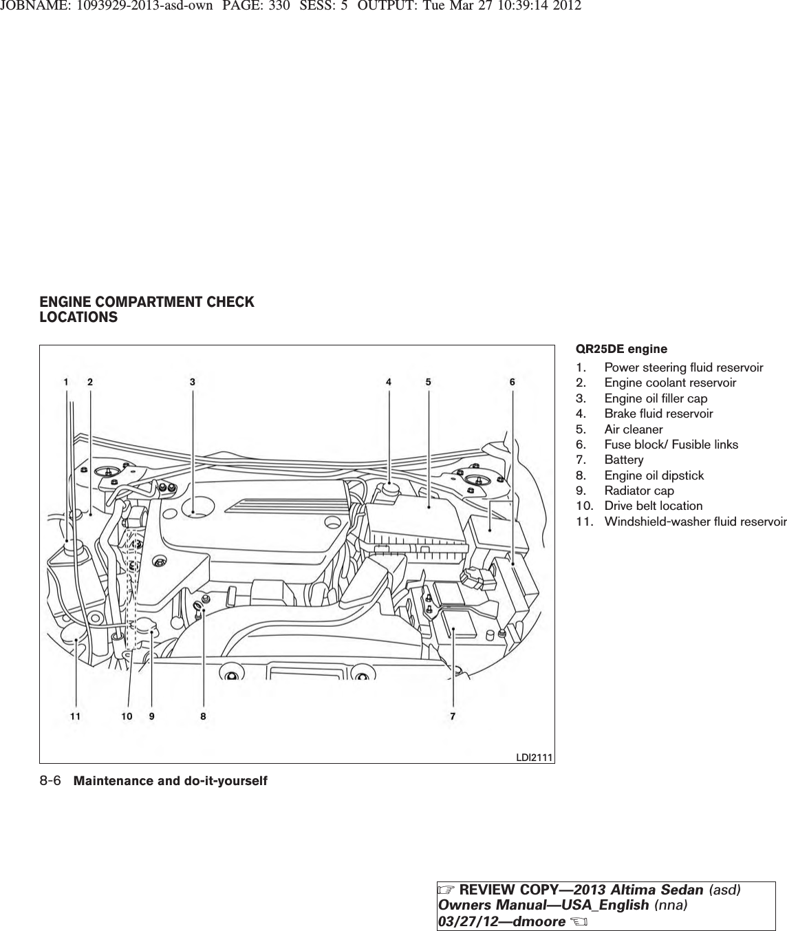 JOBNAME: 1093929-2013-asd-own PAGE: 330 SESS: 5 OUTPUT: Tue Mar 27 10:39:14 2012QR25DE engine1. Power steering fluid reservoir2. Engine coolant reservoir3. Engine oil filler cap4. Brake fluid reservoir5. Air cleaner6. Fuse block/ Fusible links7. Battery8. Engine oil dipstick9. Radiator cap10. Drive belt location11. Windshield-washer fluid reservoirLDI2111ENGINE COMPARTMENT CHECKLOCATIONS8-6 Maintenance and do-it-yourselfZREVIEW COPY—2013 Altima Sedan (asd)Owners Manual—USA_English (nna)03/27/12—dmooreX