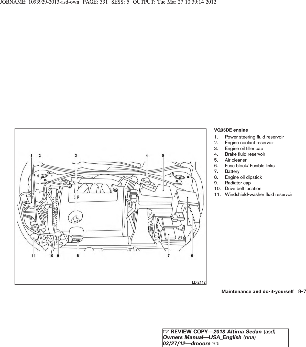 JOBNAME: 1093929-2013-asd-own PAGE: 331 SESS: 5 OUTPUT: Tue Mar 27 10:39:14 2012VQ35DE engine1. Power steering fluid reservoir2. Engine coolant reservoir3. Engine oil filler cap4. Brake fluid reservoir5. Air cleaner6. Fuse block/ Fusible links7. Battery8. Engine oil dipstick9. Radiator cap10. Drive belt location11. Windshield-washer fluid reservoirLDI2112Maintenance and do-it-yourself 8-7ZREVIEW COPY—2013 Altima Sedan (asd)Owners Manual—USA_English (nna)03/27/12—dmooreX
