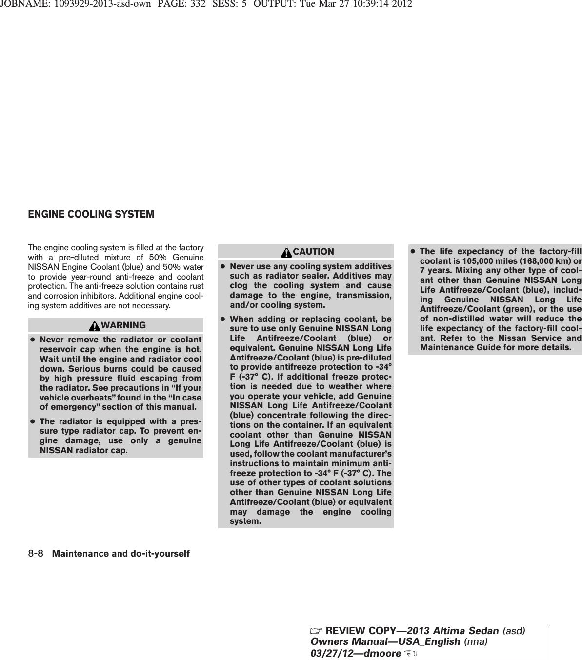 JOBNAME: 1093929-2013-asd-own PAGE: 332 SESS: 5 OUTPUT: Tue Mar 27 10:39:14 2012The engine cooling system is filled at the factorywith a pre-diluted mixture of 50% GenuineNISSAN Engine Coolant (blue) and 50% waterto provide year-round anti-freeze and coolantprotection. The anti-freeze solution contains rustand corrosion inhibitors. Additional engine cool-ing system additives are not necessary.WARNING●Never remove the radiator or coolantreservoir cap when the engine is hot.Wait until the engine and radiator cooldown. Serious burns could be causedby high pressure fluid escaping fromthe radiator. See precautions in “If yourvehicle overheats” found in the “In caseof emergency” section of this manual.●The radiator is equipped with a pres-sure type radiator cap. To prevent en-gine damage, use only a genuineNISSAN radiator cap.CAUTION●Never use any cooling system additivessuch as radiator sealer. Additives mayclog the cooling system and causedamage to the engine, transmission,and/or cooling system.●When adding or replacing coolant, besure to use only Genuine NISSAN LongLife Antifreeze/Coolant (blue) orequivalent. Genuine NISSAN Long LifeAntifreeze/Coolant (blue) is pre-dilutedto provide antifreeze protection to -34°F (-37° C). If additional freeze protec-tion is needed due to weather whereyou operate your vehicle, add GenuineNISSAN Long Life Antifreeze/Coolant(blue) concentrate following the direc-tions on the container. If an equivalentcoolant other than Genuine NISSANLong Life Antifreeze/Coolant (blue) isused, follow the coolant manufacturer’sinstructions to maintain minimum anti-freeze protection to -34° F (-37° C). Theuse of other types of coolant solutionsother than Genuine NISSAN Long LifeAntifreeze/Coolant (blue) or equivalentmay damage the engine coolingsystem.●The life expectancy of the factory-fillcoolant is 105,000 miles (168,000 km) or7 years. Mixing any other type of cool-ant other than Genuine NISSAN LongLife Antifreeze/Coolant (blue), includ-ing Genuine NISSAN Long LifeAntifreeze/Coolant (green), or the useof non-distilled water will reduce thelife expectancy of the factory-fill cool-ant. Refer to the Nissan Service andMaintenance Guide for more details.ENGINE COOLING SYSTEM8-8 Maintenance and do-it-yourselfZREVIEW COPY—2013 Altima Sedan (asd)Owners Manual—USA_English (nna)03/27/12—dmooreX