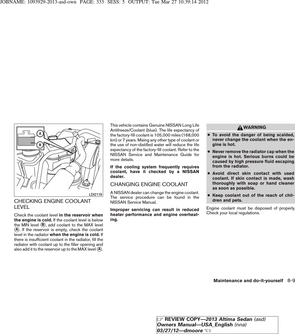 JOBNAME: 1093929-2013-asd-own PAGE: 333 SESS: 5 OUTPUT: Tue Mar 27 10:39:14 2012CHECKING ENGINE COOLANTLEVELCheck the coolant level in the reservoir whenthe engine is cold. If the coolant level is belowthe MIN level sB, add coolant to the MAX levelsA. If the reservoir is empty, check the coolantlevel in the radiator when the engine is cold. Ifthere is insufficient coolant in the radiator, fill theradiator with coolant up to the filler opening andalso add it to the reservoir up to the MAX level sA.This vehicle contains Genuine NISSAN Long LifeAntifreeze/Coolant (blue). The life expectancy ofthe factory-fill coolant is 105,000 miles (168,000km) or 7 years. Mixing any other type of coolant orthe use of non-distilled water will reduce the lifeexpectancy of the factory-fill coolant. Refer to theNISSAN Service and Maintenance Guide formore details.If the cooling system frequently requirescoolant, have it checked by a NISSANdealer.CHANGING ENGINE COOLANTA NISSAN dealer can change the engine coolant.The service procedure can be found in theNISSAN Service Manual.Improper servicing can result in reducedheater performance and engine overheat-ing.WARNING●To avoid the danger of being scalded,never change the coolant when the en-gine is hot.●Never remove the radiator cap when theengine is hot. Serious burns could becaused by high pressure fluid escapingfrom the radiator.●Avoid direct skin contact with usedcoolant. If skin contact is made, washthoroughly with soap or hand cleaneras soon as possible.●Keep coolant out of the reach of chil-dren and pets.Engine coolant must be disposed of properly.Check your local regulations.LDI2119Maintenance and do-it-yourself 8-9ZREVIEW COPY—2013 Altima Sedan (asd)Owners Manual—USA_English (nna)03/27/12—dmooreX