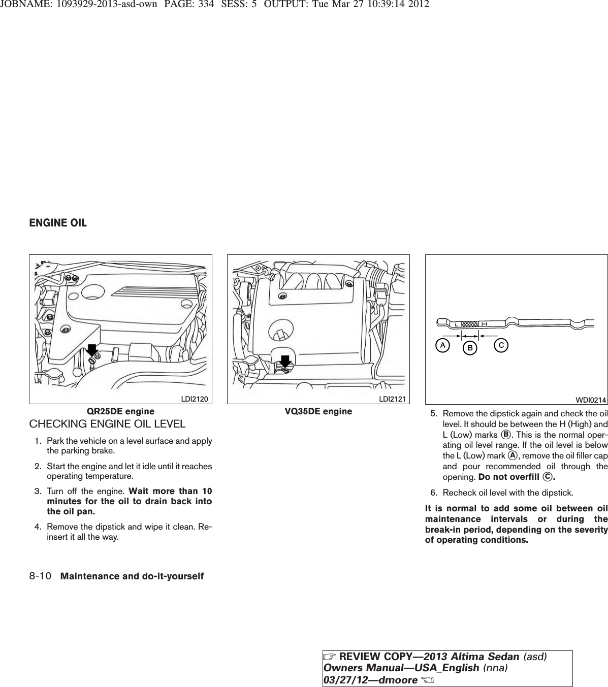 JOBNAME: 1093929-2013-asd-own PAGE: 334 SESS: 5 OUTPUT: Tue Mar 27 10:39:14 2012CHECKING ENGINE OIL LEVEL1. Park the vehicle on a level surface and applythe parking brake.2. Start the engine and let it idle until it reachesoperating temperature.3. Turn off the engine. Wait more than 10minutes for the oil to drain back intothe oil pan.4. Remove the dipstick and wipe it clean. Re-insert it all the way.5. Remove the dipstick again and check the oillevel. It should be between the H (High) andL (Low) marks sB. This is the normal oper-ating oil level range. If the oil level is belowthe L (Low) mark sA, remove the oil filler capand pour recommended oil through theopening. Do not overfill sC.6. Recheck oil level with the dipstick.It is normal to add some oil between oilmaintenance intervals or during thebreak-in period, depending on the severityof operating conditions.QR25DE engineLDI2120VQ35DE engineLDI2121 WDI0214ENGINE OIL8-10 Maintenance and do-it-yourselfZREVIEW COPY—2013 Altima Sedan (asd)Owners Manual—USA_English (nna)03/27/12—dmooreX