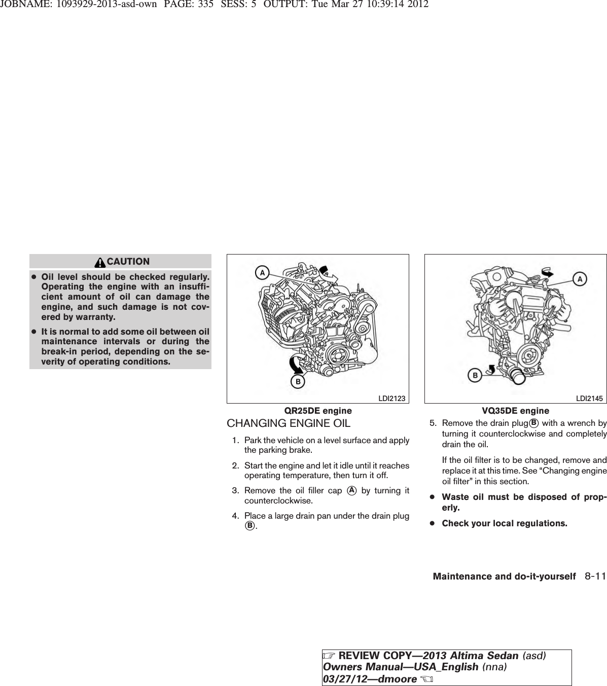 JOBNAME: 1093929-2013-asd-own PAGE: 335 SESS: 5 OUTPUT: Tue Mar 27 10:39:14 2012CAUTION●Oil level should be checked regularly.Operating the engine with an insuffi-cient amount of oil can damage theengine, and such damage is not cov-ered by warranty.●It is normal to add some oil between oilmaintenance intervals or during thebreak-in period, depending on the se-verity of operating conditions.CHANGING ENGINE OIL1. Park the vehicle on a level surface and applythe parking brake.2. Start the engine and let it idle until it reachesoperating temperature, then turn it off.3. Remove the oil filler cap sAby turning itcounterclockwise.4. Place a large drain pan under the drain plugsB.5. Remove the drain plugsBwith a wrench byturning it counterclockwise and completelydrain the oil.If the oil filter is to be changed, remove andreplace it at this time. See “Changing engineoil filter” in this section.●Waste oil must be disposed of prop-erly.●Check your local regulations.QR25DE engineLDI2123VQ35DE engineLDI2145Maintenance and do-it-yourself 8-11ZREVIEW COPY—2013 Altima Sedan (asd)Owners Manual—USA_English (nna)03/27/12—dmooreX