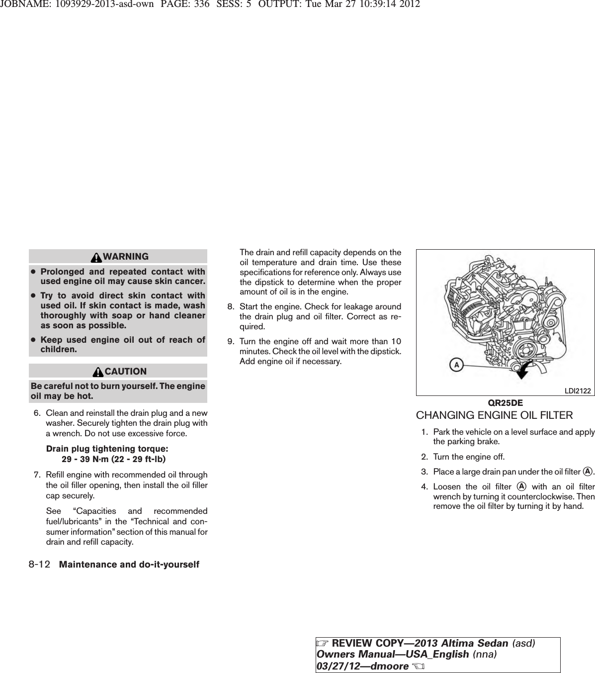 JOBNAME: 1093929-2013-asd-own PAGE: 336 SESS: 5 OUTPUT: Tue Mar 27 10:39:14 2012WARNING●Prolonged and repeated contact withused engine oil may cause skin cancer.●Try to avoid direct skin contact withused oil. If skin contact is made, washthoroughly with soap or hand cleaneras soon as possible.●Keep used engine oil out of reach ofchildren.CAUTIONBe careful not to burn yourself. The engineoil may be hot.6. Clean and reinstall the drain plug and a newwasher. Securely tighten the drain plug witha wrench. Do not use excessive force.Drain plug tightening torque:29 - 39 N·m (22 - 29 ft-lb)7. Refill engine with recommended oil throughthe oil filler opening, then install the oil fillercap securely.See “Capacities and recommendedfuel/lubricants” in the “Technical and con-sumer information” section of this manual fordrain and refill capacity.The drain and refill capacity depends on theoil temperature and drain time. Use thesespecifications for reference only. Always usethe dipstick to determine when the properamount of oil is in the engine.8. Start the engine. Check for leakage aroundthe drain plug and oil filter. Correct as re-quired.9. Turn the engine off and wait more than 10minutes. Check the oil level with the dipstick.Add engine oil if necessary.CHANGING ENGINE OIL FILTER1. Park the vehicle on a level surface and applythe parking brake.2. Turn the engine off.3. Place a large drain pan under the oil filter sA.4. Loosen the oil filter sAwith an oil filterwrench by turning it counterclockwise. Thenremove the oil filter by turning it by hand.QR25DELDI21228-12 Maintenance and do-it-yourselfZREVIEW COPY—2013 Altima Sedan (asd)Owners Manual—USA_English (nna)03/27/12—dmooreX