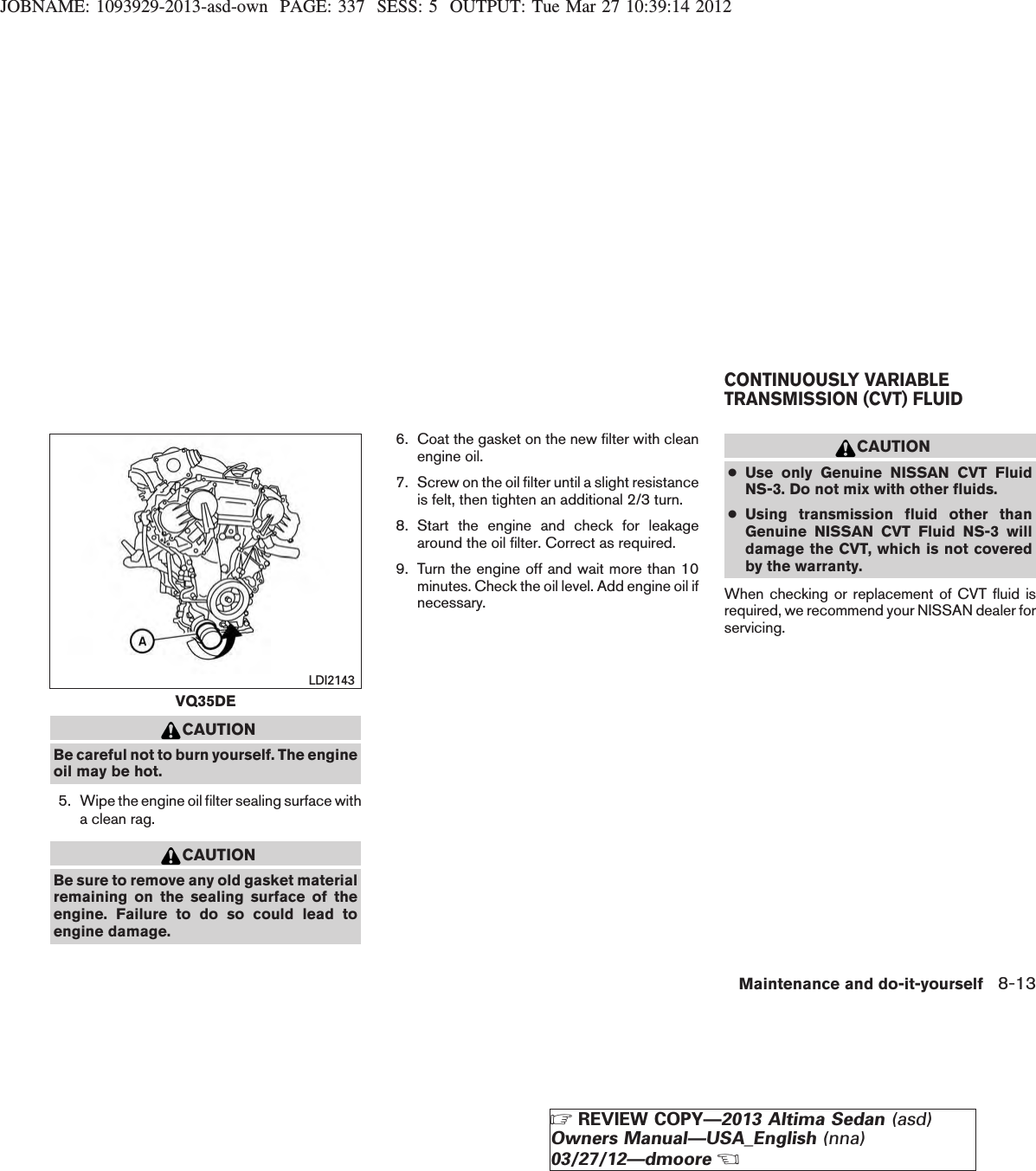 JOBNAME: 1093929-2013-asd-own PAGE: 337 SESS: 5 OUTPUT: Tue Mar 27 10:39:14 2012CAUTIONBe careful not to burn yourself. The engineoil may be hot.5. Wipe the engine oil filter sealing surface witha clean rag.CAUTIONBe sure to remove any old gasket materialremaining on the sealing surface of theengine. Failure to do so could lead toengine damage.6. Coat the gasket on the new filter with cleanengine oil.7. Screw on the oil filter until a slight resistanceis felt, then tighten an additional 2/3 turn.8. Start the engine and check for leakagearound the oil filter. Correct as required.9. Turn the engine off and wait more than 10minutes. Check the oil level. Add engine oil ifnecessary.CAUTION●Use only Genuine NISSAN CVT FluidNS-3. Do not mix with other fluids.●Using transmission fluid other thanGenuine NISSAN CVT Fluid NS-3 willdamage the CVT, which is not coveredby the warranty.When checking or replacement of CVT fluid isrequired, we recommend your NISSAN dealer forservicing.VQ35DELDI2143CONTINUOUSLY VARIABLETRANSMISSION (CVT) FLUIDMaintenance and do-it-yourself 8-13ZREVIEW COPY—2013 Altima Sedan (asd)Owners Manual—USA_English (nna)03/27/12—dmooreX