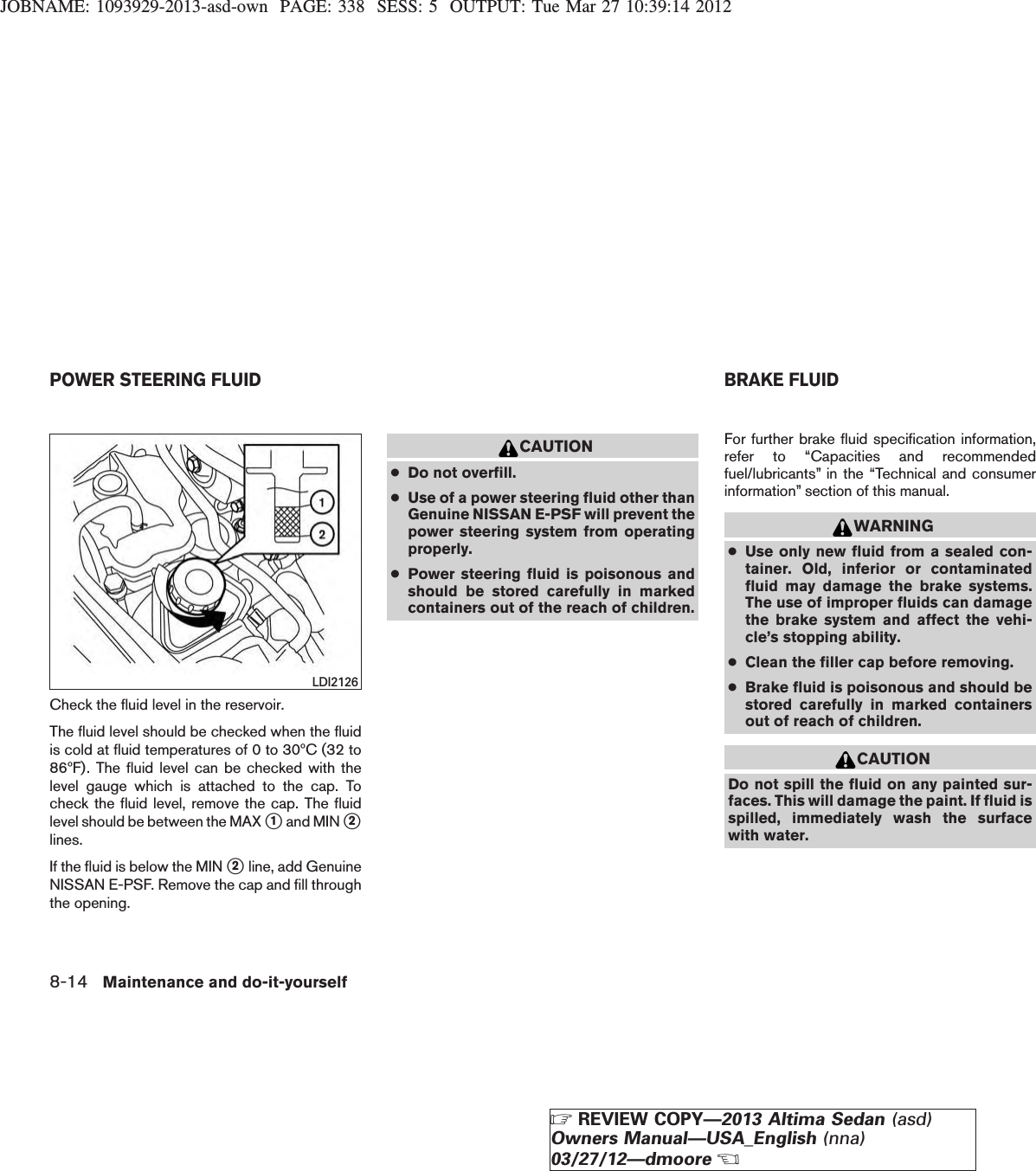 JOBNAME: 1093929-2013-asd-own PAGE: 338 SESS: 5 OUTPUT: Tue Mar 27 10:39:14 2012Check the fluid level in the reservoir.The fluid level should be checked when the fluidis cold at fluid temperatures of 0 to 30ºC (32 to86ºF). The fluid level can be checked with thelevel gauge which is attached to the cap. Tocheck the fluid level, remove the cap. The fluidlevel should be between the MAX s1and MIN s2lines.If the fluid is below the MIN s2line, add GenuineNISSAN E-PSF. Remove the cap and fill throughthe opening.CAUTION●Do not overfill.●Use of a power steering fluid other thanGenuine NISSAN E-PSF will prevent thepower steering system from operatingproperly.●Power steering fluid is poisonous andshould be stored carefully in markedcontainers out of the reach of children.For further brake fluid specification information,refer to “Capacities and recommendedfuel/lubricants” in the “Technical and consumerinformation” section of this manual.WARNING●Use only new fluid from a sealed con-tainer. Old, inferior or contaminatedfluid may damage the brake systems.The use of improper fluids can damagethe brake system and affect the vehi-cle’s stopping ability.●Clean the filler cap before removing.●Brake fluid is poisonous and should bestored carefully in marked containersout of reach of children.CAUTIONDo not spill the fluid on any painted sur-faces. This will damage the paint. If fluid isspilled, immediately wash the surfacewith water.LDI2126POWER STEERING FLUID BRAKE FLUID8-14 Maintenance and do-it-yourselfZREVIEW COPY—2013 Altima Sedan (asd)Owners Manual—USA_English (nna)03/27/12—dmooreX