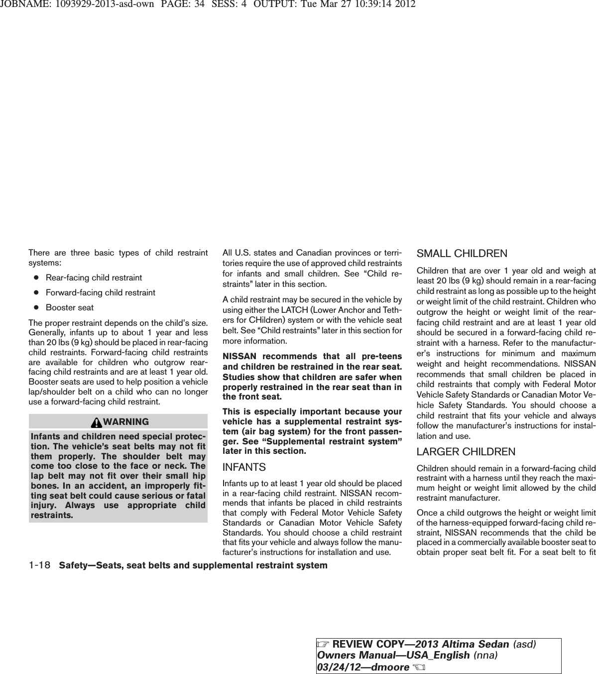 JOBNAME: 1093929-2013-asd-own PAGE: 34 SESS: 4 OUTPUT: Tue Mar 27 10:39:14 2012There are three basic types of child restraintsystems:●Rear-facing child restraint●Forward-facing child restraint●Booster seatThe proper restraint depends on the child’s size.Generally, infants up to about 1 year and lessthan 20 lbs (9 kg) should be placed in rear-facingchild restraints. Forward-facing child restraintsare available for children who outgrow rear-facing child restraints and are at least 1 year old.Booster seats are used to help position a vehiclelap/shoulder belt on a child who can no longeruse a forward-facing child restraint.WARNINGInfants and children need special protec-tion. The vehicle’s seat belts may not fitthem properly. The shoulder belt maycome too close to the face or neck. Thelap belt may not fit over their small hipbones. In an accident, an improperly fit-ting seat belt could cause serious or fatalinjury. Always use appropriate childrestraints.All U.S. states and Canadian provinces or terri-tories require the use of approved child restraintsfor infants and small children. See “Child re-straints” later in this section.A child restraint may be secured in the vehicle byusing either the LATCH (Lower Anchor and Teth-ers for CHildren) system or with the vehicle seatbelt. See “Child restraints” later in this section formore information.NISSAN recommends that all pre-teensand children be restrained in the rear seat.Studies show that children are safer whenproperly restrained in the rear seat than inthe front seat.This is especially important because yourvehicle has a supplemental restraint sys-tem (air bag system) for the front passen-ger. See “Supplemental restraint system”later in this section.INFANTSInfants up to at least 1 year old should be placedin a rear-facing child restraint. NISSAN recom-mends that infants be placed in child restraintsthat comply with Federal Motor Vehicle SafetyStandards or Canadian Motor Vehicle SafetyStandards. You should choose a child restraintthat fits your vehicle and always follow the manu-facturer’s instructions for installation and use.SMALL CHILDRENChildren that are over 1 year old and weigh atleast 20 lbs (9 kg) should remain in a rear-facingchild restraint as long as possible up to the heightor weight limit of the child restraint. Children whooutgrow the height or weight limit of the rear-facing child restraint and are at least 1 year oldshould be secured in a forward-facing child re-straint with a harness. Refer to the manufactur-er’s instructions for minimum and maximumweight and height recommendations. NISSANrecommends that small children be placed inchild restraints that comply with Federal MotorVehicle Safety Standards or Canadian Motor Ve-hicle Safety Standards. You should choose achild restraint that fits your vehicle and alwaysfollow the manufacturer’s instructions for instal-lation and use.LARGER CHILDRENChildren should remain in a forward-facing childrestraint with a harness until they reach the maxi-mum height or weight limit allowed by the childrestraint manufacturer.Once a child outgrows the height or weight limitof the harness-equipped forward-facing child re-straint, NISSAN recommends that the child beplaced in a commercially available booster seat toobtain proper seat belt fit. For a seat belt to fit1-18 Safety—Seats, seat belts and supplemental restraint systemZREVIEW COPY—2013 Altima Sedan (asd)Owners Manual—USA_English (nna)03/24/12—dmooreX