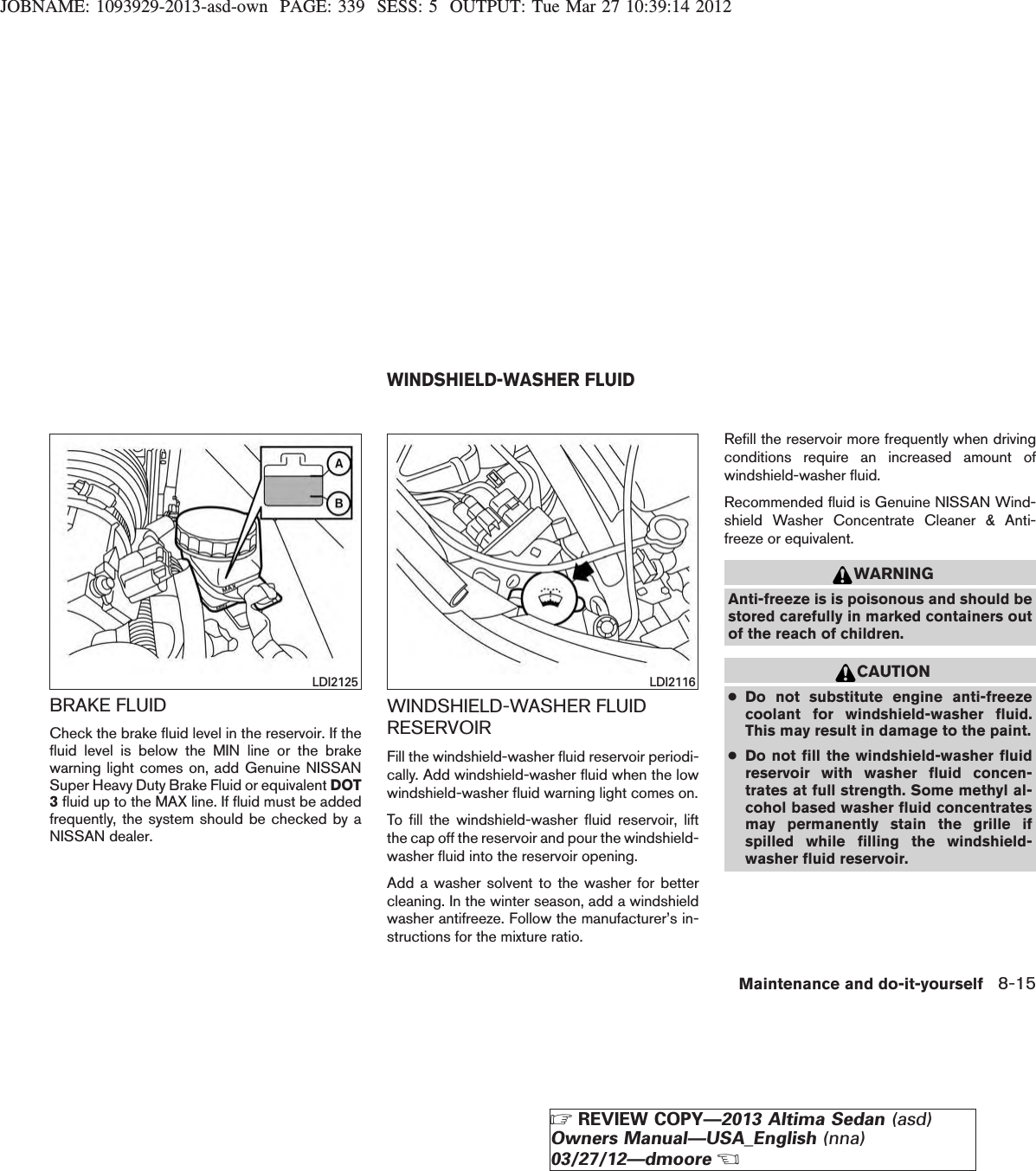 JOBNAME: 1093929-2013-asd-own PAGE: 339 SESS: 5 OUTPUT: Tue Mar 27 10:39:14 2012BRAKE FLUIDCheck the brake fluid level in the reservoir. If thefluid level is below the MIN line or the brakewarning light comes on, add Genuine NISSANSuper Heavy Duty Brake Fluid or equivalent DOT3fluid up to the MAX line. If fluid must be addedfrequently, the system should be checked by aNISSAN dealer.WINDSHIELD-WASHER FLUIDRESERVOIRFill the windshield-washer fluid reservoir periodi-cally. Add windshield-washer fluid when the lowwindshield-washer fluid warning light comes on.To fill the windshield-washer fluid reservoir, liftthe cap off the reservoir and pour the windshield-washer fluid into the reservoir opening.Add a washer solvent to the washer for bettercleaning. In the winter season, add a windshieldwasher antifreeze. Follow the manufacturer’s in-structions for the mixture ratio.Refill the reservoir more frequently when drivingconditions require an increased amount ofwindshield-washer fluid.Recommended fluid is Genuine NISSAN Wind-shield Washer Concentrate Cleaner &amp; Anti-freeze or equivalent.WARNINGAnti-freeze is is poisonous and should bestored carefully in marked containers outof the reach of children.CAUTION●Do not substitute engine anti-freezecoolant for windshield-washer fluid.This may result in damage to the paint.●Do not fill the windshield-washer fluidreservoir with washer fluid concen-trates at full strength. Some methyl al-cohol based washer fluid concentratesmay permanently stain the grille ifspilled while filling the windshield-washer fluid reservoir.LDI2125 LDI2116WINDSHIELD-WASHER FLUIDMaintenance and do-it-yourself 8-15ZREVIEW COPY—2013 Altima Sedan (asd)Owners Manual—USA_English (nna)03/27/12—dmooreX
