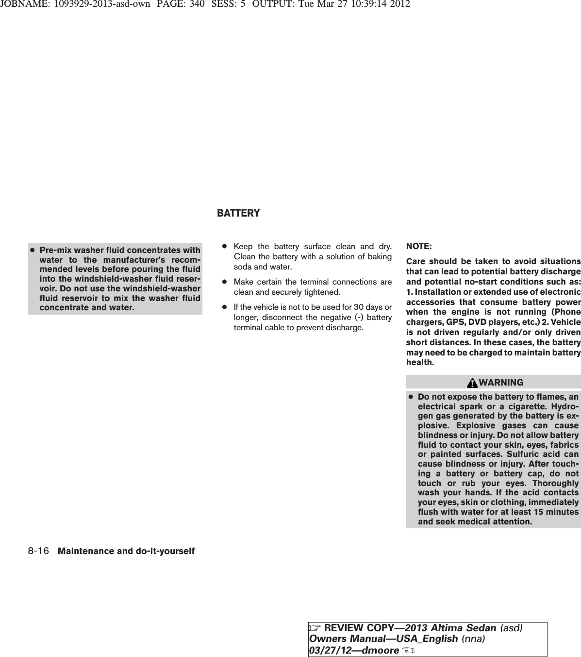 JOBNAME: 1093929-2013-asd-own PAGE: 340 SESS: 5 OUTPUT: Tue Mar 27 10:39:14 2012●Pre-mix washer fluid concentrates withwater to the manufacturer’s recom-mended levels before pouring the fluidinto the windshield-washer fluid reser-voir. Do not use the windshield-washerfluid reservoir to mix the washer fluidconcentrate and water.●Keep the battery surface clean and dry.Clean the battery with a solution of bakingsoda and water.●Make certain the terminal connections areclean and securely tightened.●If the vehicle is not to be used for 30 days orlonger, disconnect the negative (-) batteryterminal cable to prevent discharge.NOTE:Care should be taken to avoid situationsthat can lead to potential battery dischargeand potential no-start conditions such as:1. Installation or extended use of electronicaccessories that consume battery powerwhen the engine is not running (Phonechargers, GPS, DVD players, etc.) 2. Vehicleis not driven regularly and/or only drivenshort distances. In these cases, the batterymay need to be charged to maintain batteryhealth.WARNING●Do not expose the battery to flames, anelectrical spark or a cigarette. Hydro-gen gas generated by the battery is ex-plosive. Explosive gases can causeblindness or injury. Do not allow batteryfluid to contact your skin, eyes, fabricsor painted surfaces. Sulfuric acid cancause blindness or injury. After touch-ing a battery or battery cap, do nottouch or rub your eyes. Thoroughlywash your hands. If the acid contactsyour eyes, skin or clothing, immediatelyflush with water for at least 15 minutesand seek medical attention.BATTERY8-16 Maintenance and do-it-yourselfZREVIEW COPY—2013 Altima Sedan (asd)Owners Manual—USA_English (nna)03/27/12—dmooreX