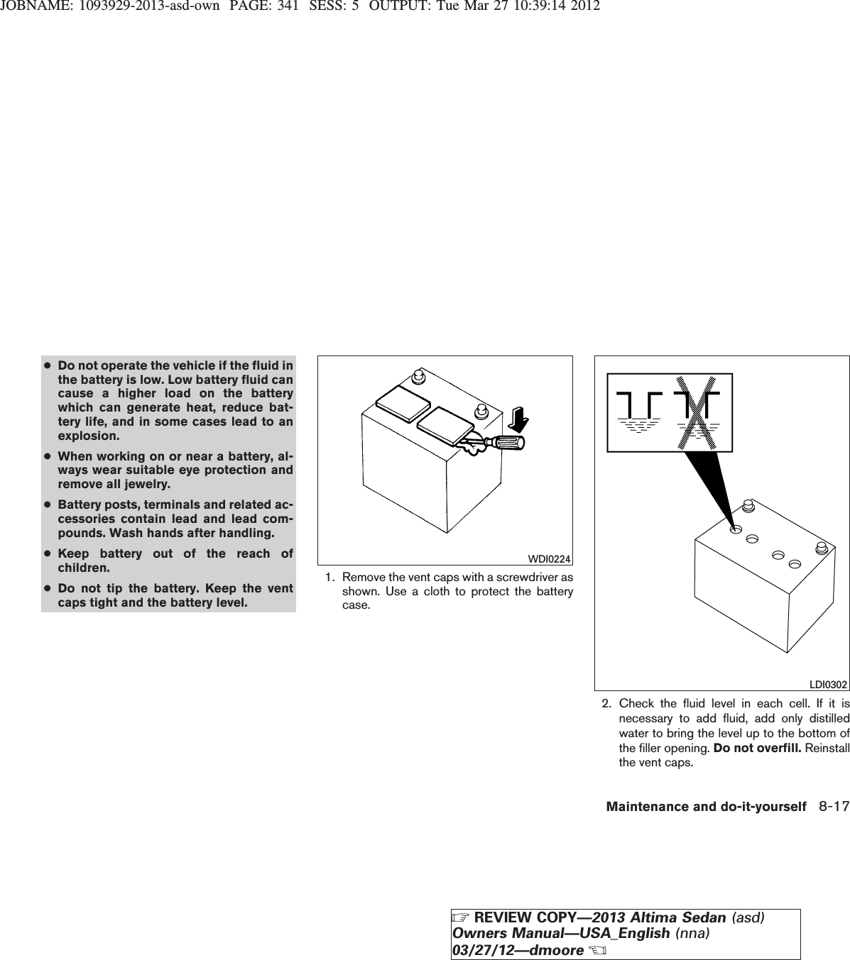 JOBNAME: 1093929-2013-asd-own PAGE: 341 SESS: 5 OUTPUT: Tue Mar 27 10:39:14 2012●Do not operate the vehicle if the fluid inthe battery is low. Low battery fluid cancause a higher load on the batterywhich can generate heat, reduce bat-tery life, and in some cases lead to anexplosion.●When working on or near a battery, al-ways wear suitable eye protection andremove all jewelry.●Battery posts, terminals and related ac-cessories contain lead and lead com-pounds. Wash hands after handling.●Keep battery out of the reach ofchildren.●Do not tip the battery. Keep the ventcaps tight and the battery level.1. Remove the vent caps with a screwdriver asshown. Use a cloth to protect the batterycase.2. Check the fluid level in each cell. If it isnecessary to add fluid, add only distilledwater to bring the level up to the bottom ofthe filler opening. Do not overfill. Reinstallthe vent caps.WDI0224LDI0302Maintenance and do-it-yourself 8-17ZREVIEW COPY—2013 Altima Sedan (asd)Owners Manual—USA_English (nna)03/27/12—dmooreX