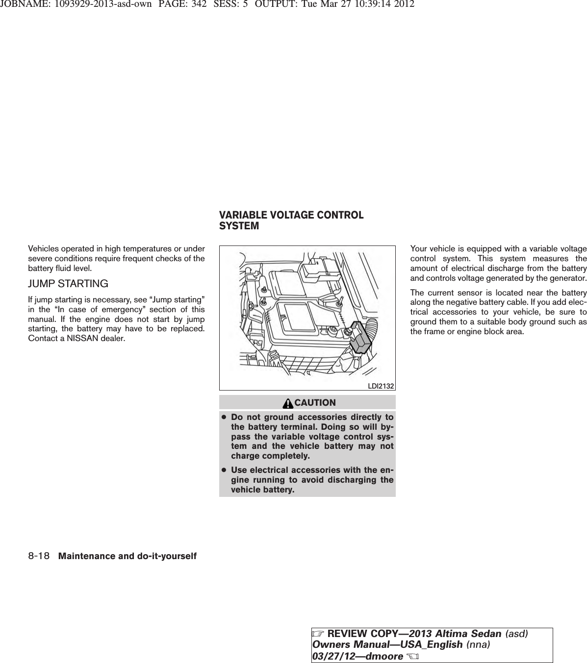 JOBNAME: 1093929-2013-asd-own PAGE: 342 SESS: 5 OUTPUT: Tue Mar 27 10:39:14 2012Vehicles operated in high temperatures or undersevere conditions require frequent checks of thebattery fluid level.JUMP STARTINGIf jump starting is necessary, see “Jump starting”in the “In case of emergency” section of thismanual. If the engine does not start by jumpstarting, the battery may have to be replaced.Contact a NISSAN dealer.CAUTION●Do not ground accessories directly tothe battery terminal. Doing so will by-pass the variable voltage control sys-tem and the vehicle battery may notcharge completely.●Use electrical accessories with the en-gine running to avoid discharging thevehicle battery.Your vehicle is equipped with a variable voltagecontrol system. This system measures theamount of electrical discharge from the batteryand controls voltage generated by the generator.The current sensor is located near the batteryalong the negative battery cable. If you add elec-trical accessories to your vehicle, be sure toground them to a suitable body ground such asthe frame or engine block area.LDI2132VARIABLE VOLTAGE CONTROLSYSTEM8-18 Maintenance and do-it-yourselfZREVIEW COPY—2013 Altima Sedan (asd)Owners Manual—USA_English (nna)03/27/12—dmooreX