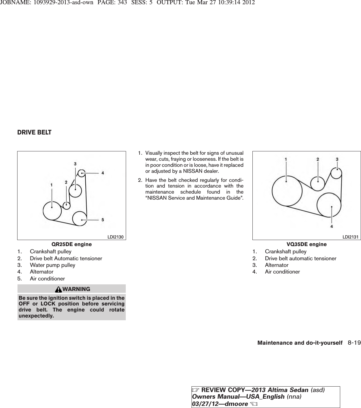 JOBNAME: 1093929-2013-asd-own PAGE: 343 SESS: 5 OUTPUT: Tue Mar 27 10:39:14 20121. Crankshaft pulley2. Drive belt Automatic tensioner3. Water pump pulley4. Alternator5. Air conditionerWARNINGBe sure the ignition switch is placed in theOFF or LOCK position before servicingdrive belt. The engine could rotateunexpectedly.1. Visually inspect the belt for signs of unusualwear, cuts, fraying or looseness. If the belt isin poor condition or is loose, have it replacedor adjusted by a NISSAN dealer.2. Have the belt checked regularly for condi-tion and tension in accordance with themaintenance schedule found in the“NISSAN Service and Maintenance Guide”.1. Crankshaft pulley2. Drive belt automatic tensioner3. Alternator4. Air conditionerQR25DE engineLDI2130VQ35DE engineLDI2131DRIVE BELTMaintenance and do-it-yourself 8-19ZREVIEW COPY—2013 Altima Sedan (asd)Owners Manual—USA_English (nna)03/27/12—dmooreX