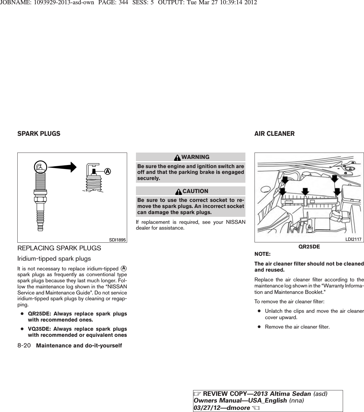 JOBNAME: 1093929-2013-asd-own PAGE: 344 SESS: 5 OUTPUT: Tue Mar 27 10:39:14 2012REPLACING SPARK PLUGSIridium-tipped spark plugsIt is not necessary to replace iridium-tipped sAspark plugs as frequently as conventional typespark plugs because they last much longer. Fol-low the maintenance log shown in the “NISSANService and Maintenance Guide”. Do not serviceiridium-tipped spark plugs by cleaning or regap-ping.●QR25DE: Always replace spark plugswith recommended ones.●VQ35DE: Always replace spark plugswith recommended or equivalent onesWARNINGBe sure the engine and ignition switch areoff and that the parking brake is engagedsecurely.CAUTIONBe sure to use the correct socket to re-move the spark plugs. An incorrect socketcan damage the spark plugs.If replacement is required, see your NISSANdealer for assistance.NOTE:The air cleaner filter should not be cleanedand reused.Replace the air cleaner filter according to themaintenance log shown in the “Warranty Informa-tion and Maintenance Booklet.”To remove the air cleaner filter:●Unlatch the clips and move the air cleanercover upward.●Remove the air cleaner filter.SDI1895QR25DELDI2117SPARK PLUGS AIR CLEANER8-20 Maintenance and do-it-yourselfZREVIEW COPY—2013 Altima Sedan (asd)Owners Manual—USA_English (nna)03/27/12—dmooreX