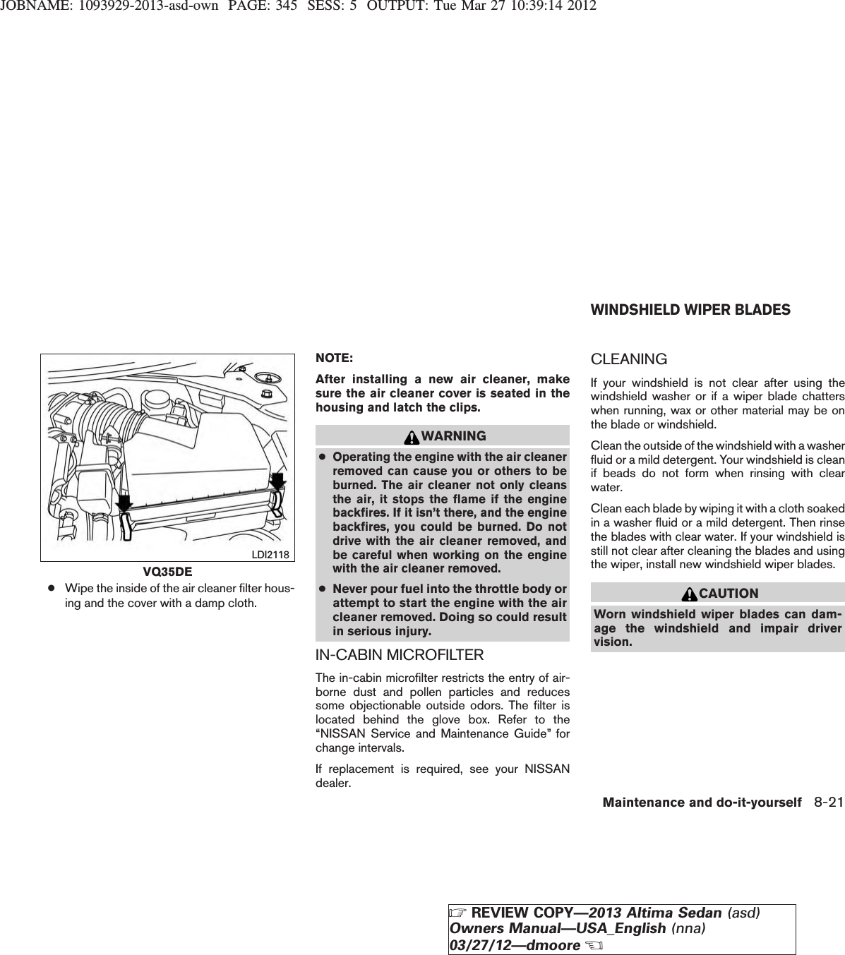 JOBNAME: 1093929-2013-asd-own PAGE: 345 SESS: 5 OUTPUT: Tue Mar 27 10:39:14 2012●Wipe the inside of the air cleaner filter hous-ing and the cover with a damp cloth.NOTE:After installing a new air cleaner, makesure the air cleaner cover is seated in thehousing and latch the clips.WARNING●Operating the engine with the air cleanerremoved can cause you or others to beburned. The air cleaner not only cleansthe air, it stops the flame if the enginebackfires. If it isn’t there, and the enginebackfires, you could be burned. Do notdrive with the air cleaner removed, andbe careful when working on the enginewith the air cleaner removed.●Never pour fuel into the throttle body orattempt to start the engine with the aircleaner removed. Doing so could resultin serious injury.IN-CABIN MICROFILTERThe in-cabin microfilter restricts the entry of air-borne dust and pollen particles and reducessome objectionable outside odors. The filter islocated behind the glove box. Refer to the“NISSAN Service and Maintenance Guide” forchange intervals.If replacement is required, see your NISSANdealer.CLEANINGIf your windshield is not clear after using thewindshield washer or if a wiper blade chatterswhen running, wax or other material may be onthe blade or windshield.Clean the outside of the windshield with a washerfluid or a mild detergent. Your windshield is cleanif beads do not form when rinsing with clearwater.Clean each blade by wiping it with a cloth soakedin a washer fluid or a mild detergent. Then rinsethe blades with clear water. If your windshield isstill not clear after cleaning the blades and usingthe wiper, install new windshield wiper blades.CAUTIONWorn windshield wiper blades can dam-age the windshield and impair drivervision.VQ35DELDI2118WINDSHIELD WIPER BLADESMaintenance and do-it-yourself 8-21ZREVIEW COPY—2013 Altima Sedan (asd)Owners Manual—USA_English (nna)03/27/12—dmooreX