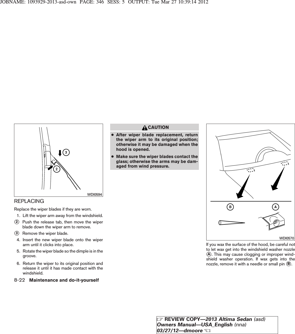 JOBNAME: 1093929-2013-asd-own PAGE: 346 SESS: 5 OUTPUT: Tue Mar 27 10:39:14 2012REPLACINGReplace the wiper blades if they are worn.1. Lift the wiper arm away from the windshield.s2Push the release tab, then move the wiperblade down the wiper arm to remove.s3Remove the wiper blade.4. Insert the new wiper blade onto the wiperarm until it clicks into place.5. Rotate the wiper blade so the dimple is in thegroove.6. Return the wiper to its original position andrelease it until it has made contact with thewindshield.CAUTION●After wiper blade replacement, returnthe wiper arm to its original position;otherwise it may be damaged when thehood is opened.●Make sure the wiper blades contact theglass; otherwise the arms may be dam-aged from wind pressure.If you wax the surface of the hood, be careful notto let wax get into the windshield washer nozzlesA. This may cause clogging or improper wind-shield washer operation. If wax gets into thenozzle, remove it with a needle or small pin sB.WDI0594WDI05708-22 Maintenance and do-it-yourselfZREVIEW COPY—2013 Altima Sedan (asd)Owners Manual—USA_English (nna)03/27/12—dmooreX