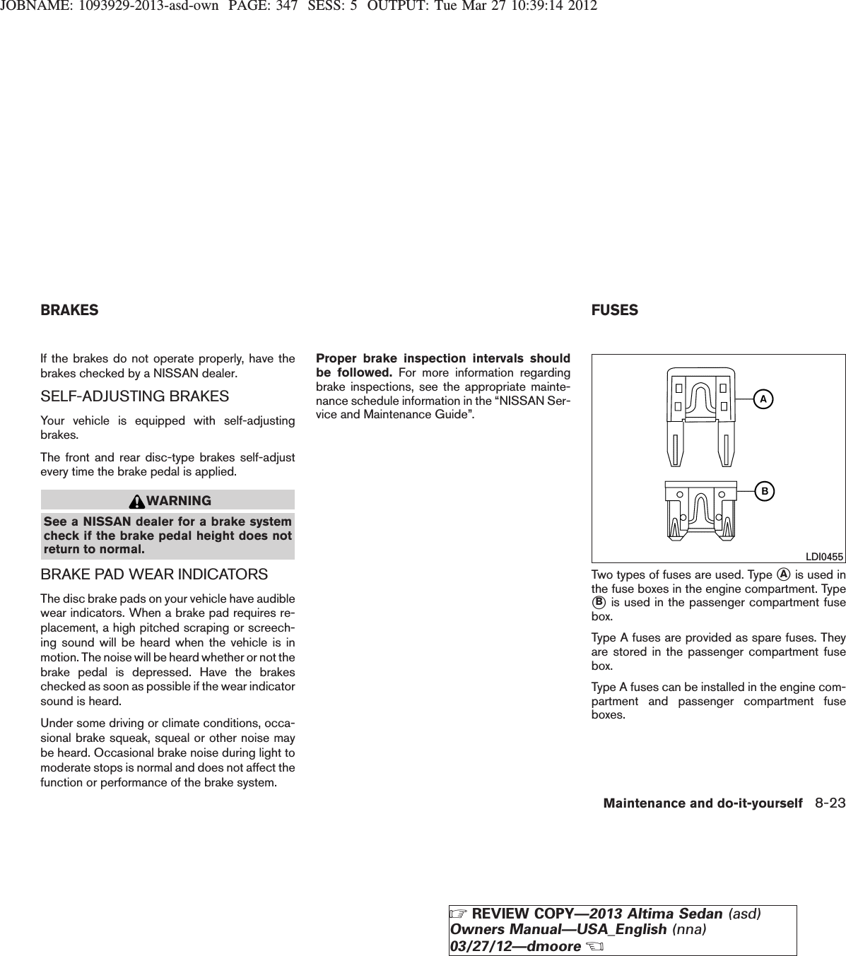 JOBNAME: 1093929-2013-asd-own PAGE: 347 SESS: 5 OUTPUT: Tue Mar 27 10:39:14 2012If the brakes do not operate properly, have thebrakes checked by a NISSAN dealer.SELF-ADJUSTING BRAKESYour vehicle is equipped with self-adjustingbrakes.The front and rear disc-type brakes self-adjustevery time the brake pedal is applied.WARNINGSee a NISSAN dealer for a brake systemcheck if the brake pedal height does notreturn to normal.BRAKE PAD WEAR INDICATORSThe disc brake pads on your vehicle have audiblewear indicators. When a brake pad requires re-placement, a high pitched scraping or screech-ing sound will be heard when the vehicle is inmotion. The noise will be heard whether or not thebrake pedal is depressed. Have the brakeschecked as soon as possible if the wear indicatorsound is heard.Under some driving or climate conditions, occa-sional brake squeak, squeal or other noise maybe heard. Occasional brake noise during light tomoderate stops is normal and does not affect thefunction or performance of the brake system.Proper brake inspection intervals shouldbe followed. For more information regardingbrake inspections, see the appropriate mainte-nance schedule information in the “NISSAN Ser-vice and Maintenance Guide”.Two types of fuses are used. Type sAis used inthe fuse boxes in the engine compartment. TypesBis used in the passenger compartment fusebox.Type A fuses are provided as spare fuses. Theyare stored in the passenger compartment fusebox.Type A fuses can be installed in the engine com-partment and passenger compartment fuseboxes.LDI0455BRAKES FUSESMaintenance and do-it-yourself 8-23ZREVIEW COPY—2013 Altima Sedan (asd)Owners Manual—USA_English (nna)03/27/12—dmooreX