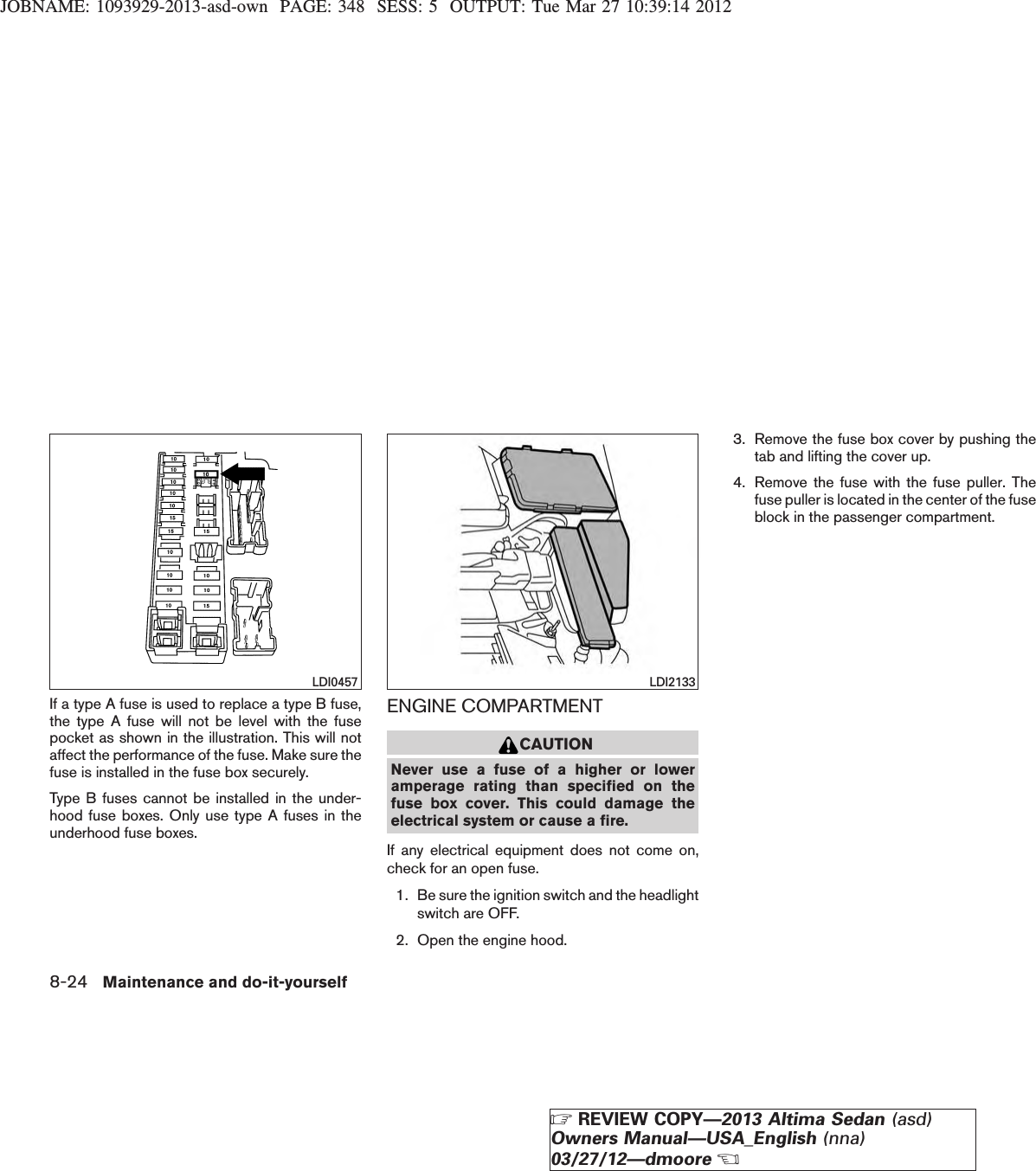 JOBNAME: 1093929-2013-asd-own PAGE: 348 SESS: 5 OUTPUT: Tue Mar 27 10:39:14 2012If a type A fuse is used to replace a type B fuse,the type A fuse will not be level with the fusepocket as shown in the illustration. This will notaffect the performance of the fuse. Make sure thefuse is installed in the fuse box securely.Type B fuses cannot be installed in the under-hood fuse boxes. Only use type A fuses in theunderhood fuse boxes.ENGINE COMPARTMENTCAUTIONNever use a fuse of a higher or loweramperage rating than specified on thefuse box cover. This could damage theelectrical system or cause a fire.If any electrical equipment does not come on,check for an open fuse.1. Be sure the ignition switch and the headlightswitch are OFF.2. Open the engine hood.3. Remove the fuse box cover by pushing thetab and lifting the cover up.4. Remove the fuse with the fuse puller. Thefuse puller is located in the center of the fuseblock in the passenger compartment.LDI0457 LDI21338-24 Maintenance and do-it-yourselfZREVIEW COPY—2013 Altima Sedan (asd)Owners Manual—USA_English (nna)03/27/12—dmooreX