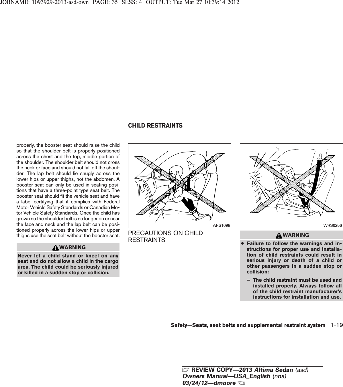 JOBNAME: 1093929-2013-asd-own PAGE: 35 SESS: 4 OUTPUT: Tue Mar 27 10:39:14 2012properly, the booster seat should raise the childso that the shoulder belt is properly positionedacross the chest and the top, middle portion ofthe shoulder. The shoulder belt should not crossthe neck or face and should not fall off the shoul-der. The lap belt should lie snugly across thelower hips or upper thighs, not the abdomen. Abooster seat can only be used in seating posi-tions that have a three-point type seat belt. Thebooster seat should fit the vehicle seat and havea label certifying that it complies with FederalMotor Vehicle Safety Standards or Canadian Mo-tor Vehicle Safety Standards. Once the child hasgrown so the shoulder belt is no longer on or nearthe face and neck and the lap belt can be posi-tioned properly across the lower hips or upperthighs use the seat belt without the booster seat.WARNINGNever let a child stand or kneel on anyseat and do not allow a child in the cargoarea. The child could be seriously injuredor killed in a sudden stop or collision.PRECAUTIONS ON CHILDRESTRAINTS WARNING●Failure to follow the warnings and in-structions for proper use and installa-tion of child restraints could result inserious injury or death of a child orother passengers in a sudden stop orcollision:– The child restraint must be used andinstalled properly. Always follow allof the child restraint manufacturer’sinstructions for installation and use.ARS1098 WRS0256CHILD RESTRAINTSSafety—Seats, seat belts and supplemental restraint system 1-19ZREVIEW COPY—2013 Altima Sedan (asd)Owners Manual—USA_English (nna)03/24/12—dmooreX