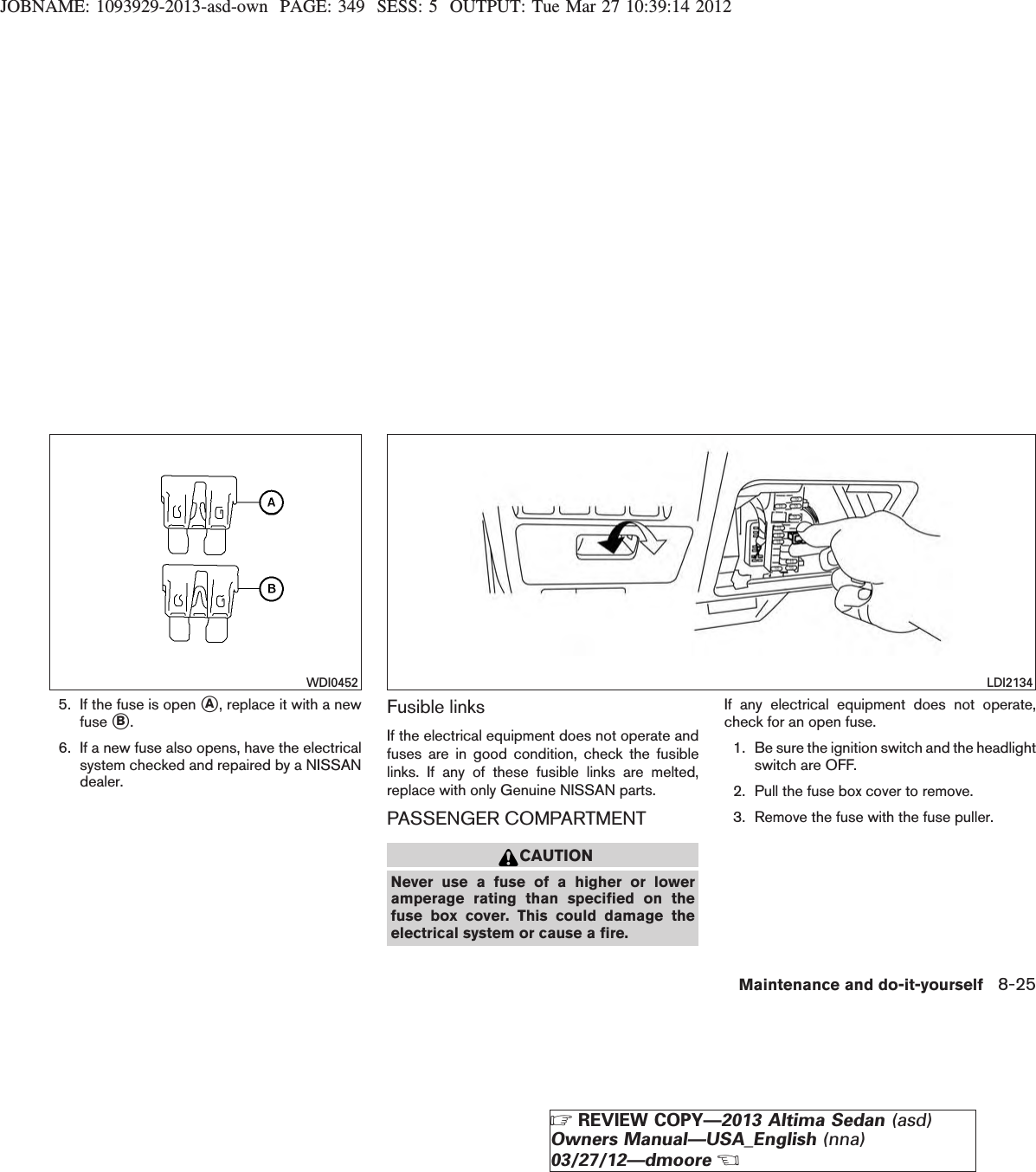 JOBNAME: 1093929-2013-asd-own PAGE: 349 SESS: 5 OUTPUT: Tue Mar 27 10:39:14 20125. If the fuse is open sA, replace it with a newfuse sB.6. If a new fuse also opens, have the electricalsystem checked and repaired by a NISSANdealer.Fusible linksIf the electrical equipment does not operate andfuses are in good condition, check the fusiblelinks. If any of these fusible links are melted,replace with only Genuine NISSAN parts.PASSENGER COMPARTMENTCAUTIONNever use a fuse of a higher or loweramperage rating than specified on thefuse box cover. This could damage theelectrical system or cause a fire.If any electrical equipment does not operate,check for an open fuse.1. Be sure the ignition switch and the headlightswitch are OFF.2. Pull the fuse box cover to remove.3. Remove the fuse with the fuse puller.WDI0452 LDI2134Maintenance and do-it-yourself 8-25ZREVIEW COPY—2013 Altima Sedan (asd)Owners Manual—USA_English (nna)03/27/12—dmooreX