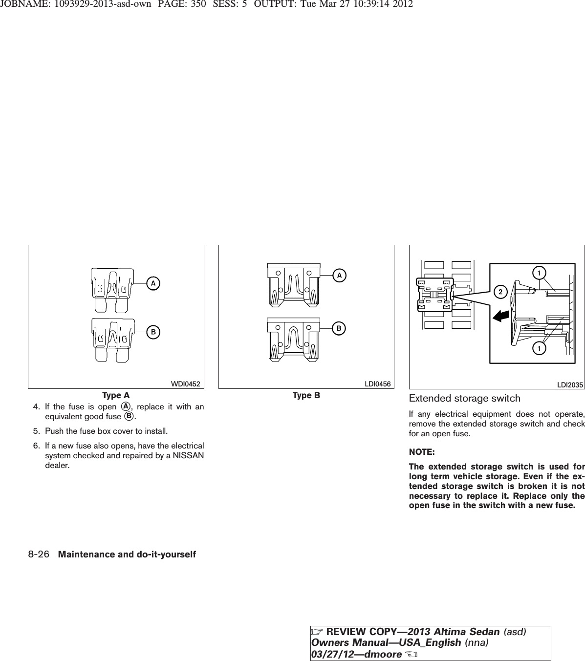 JOBNAME: 1093929-2013-asd-own PAGE: 350 SESS: 5 OUTPUT: Tue Mar 27 10:39:14 20124. If the fuse is open sA, replace it with anequivalent good fuse sB.5. Push the fuse box cover to install.6. If a new fuse also opens, have the electricalsystem checked and repaired by a NISSANdealer.Extended storage switchIf any electrical equipment does not operate,remove the extended storage switch and checkfor an open fuse.NOTE:The extended storage switch is used forlong term vehicle storage. Even if the ex-tended storage switch is broken it is notnecessary to replace it. Replace only theopen fuse in the switch with a new fuse.Type AWDI0452Type BLDI0456 LDI20358-26 Maintenance and do-it-yourselfZREVIEW COPY—2013 Altima Sedan (asd)Owners Manual—USA_English (nna)03/27/12—dmooreX