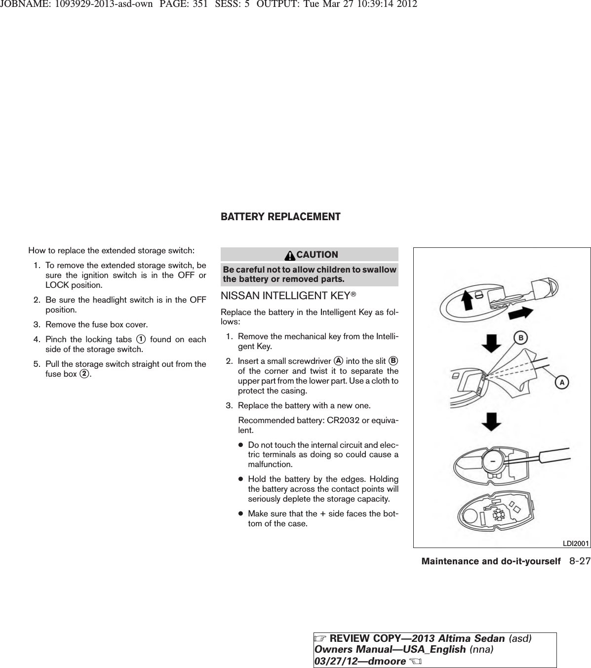 JOBNAME: 1093929-2013-asd-own PAGE: 351 SESS: 5 OUTPUT: Tue Mar 27 10:39:14 2012How to replace the extended storage switch:1. To remove the extended storage switch, besure the ignition switch is in the OFF orLOCK position.2. Be sure the headlight switch is in the OFFposition.3. Remove the fuse box cover.4. Pinch the locking tabs s1found on eachside of the storage switch.5. Pull the storage switch straight out from thefuse box s2.CAUTIONBe careful not to allow children to swallowthe battery or removed parts.NISSAN INTELLIGENT KEYTReplace the battery in the Intelligent Key as fol-lows:1. Remove the mechanical key from the Intelli-gent Key.2. Insert a small screwdriver sAinto the slit sBof the corner and twist it to separate theupper part from the lower part. Use a cloth toprotect the casing.3. Replace the battery with a new one.Recommended battery: CR2032 or equiva-lent.●Do not touch the internal circuit and elec-tric terminals as doing so could cause amalfunction.●Hold the battery by the edges. Holdingthe battery across the contact points willseriously deplete the storage capacity.●Make sure that the + side faces the bot-tom of the case.LDI2001BATTERY REPLACEMENTMaintenance and do-it-yourself 8-27ZREVIEW COPY—2013 Altima Sedan (asd)Owners Manual—USA_English (nna)03/27/12—dmooreX