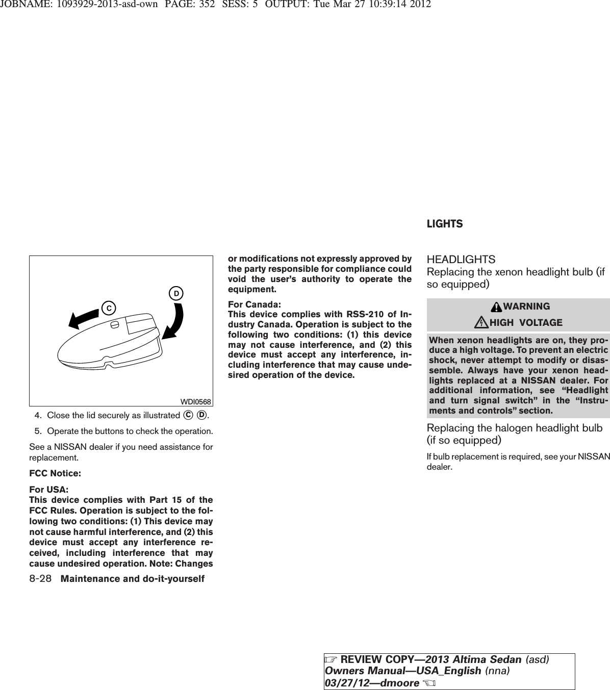 JOBNAME: 1093929-2013-asd-own PAGE: 352 SESS: 5 OUTPUT: Tue Mar 27 10:39:14 20124. Close the lid securely as illustrated sCsD.5. Operate the buttons to check the operation.See a NISSAN dealer if you need assistance forreplacement.FCC Notice:For USA:This device complies with Part 15 of theFCC Rules. Operation is subject to the fol-lowing two conditions: (1) This device maynot cause harmful interference, and (2) thisdevice must accept any interference re-ceived, including interference that maycause undesired operation. Note: Changesor modifications not expressly approved bythe party responsible for compliance couldvoid the user’s authority to operate theequipment.For Canada:This device complies with RSS-210 of In-dustry Canada. Operation is subject to thefollowing two conditions: (1) this devicemay not cause interference, and (2) thisdevice must accept any interference, in-cluding interference that may cause unde-sired operation of the device.HEADLIGHTSReplacing the xenon headlight bulb (ifso equipped)WARNINGcHIGH VOLTAGEWhen xenon headlights are on, they pro-duce a high voltage. To prevent an electricshock, never attempt to modify or disas-semble. Always have your xenon head-lights replaced at a NISSAN dealer. Foradditional information, see “Headlightand turn signal switch” in the “Instru-ments and controls” section.Replacing the halogen headlight bulb(if so equipped)If bulb replacement is required, see your NISSANdealer.WDI0568LIGHTS8-28 Maintenance and do-it-yourselfZREVIEW COPY—2013 Altima Sedan (asd)Owners Manual—USA_English (nna)03/27/12—dmooreX