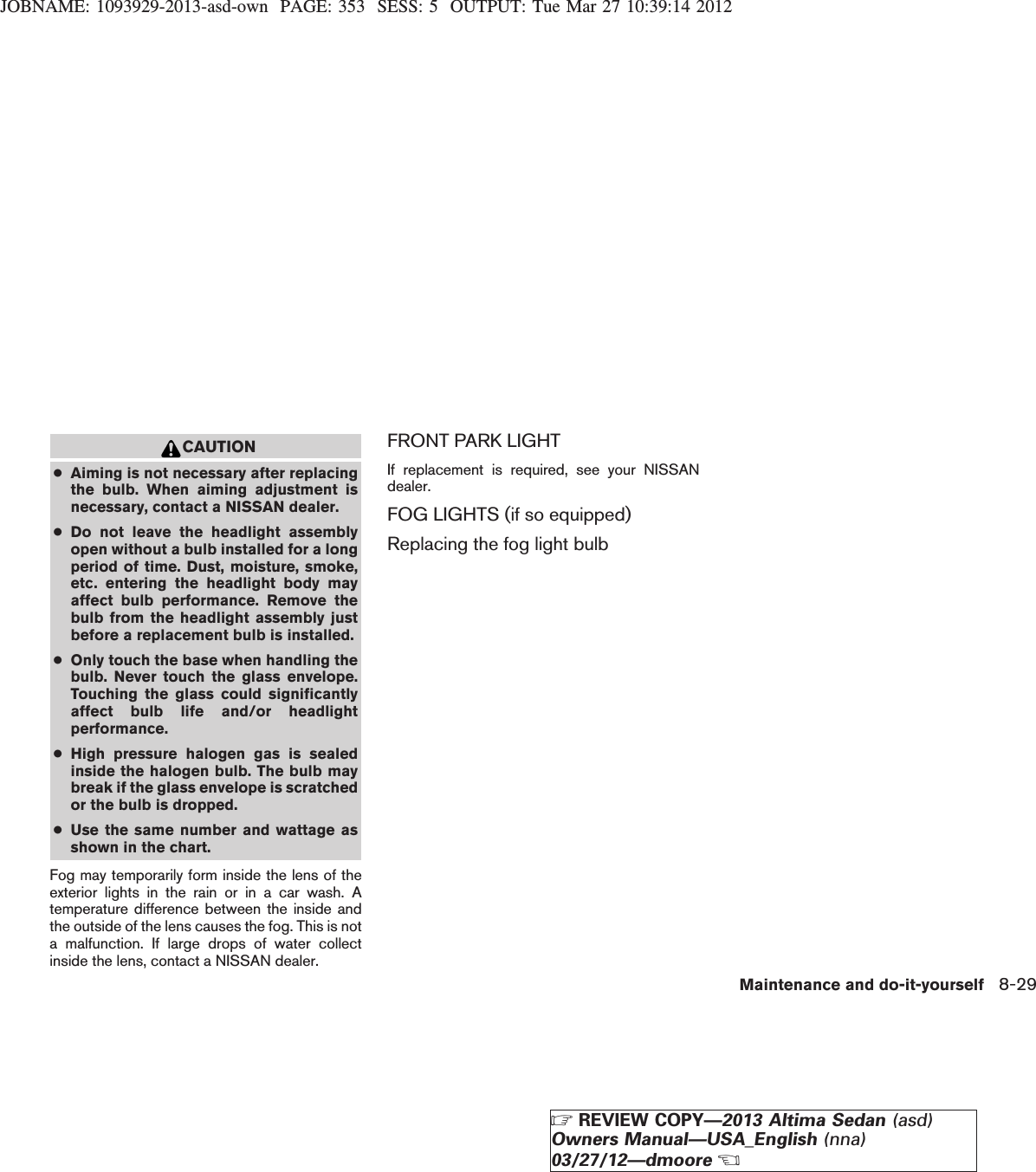 JOBNAME: 1093929-2013-asd-own PAGE: 353 SESS: 5 OUTPUT: Tue Mar 27 10:39:14 2012CAUTION●Aiming is not necessary after replacingthe bulb. When aiming adjustment isnecessary, contact a NISSAN dealer.●Do not leave the headlight assemblyopen without a bulb installed for a longperiod of time. Dust, moisture, smoke,etc. entering the headlight body mayaffect bulb performance. Remove thebulb from the headlight assembly justbefore a replacement bulb is installed.●Only touch the base when handling thebulb. Never touch the glass envelope.Touching the glass could significantlyaffect bulb life and/or headlightperformance.●High pressure halogen gas is sealedinside the halogen bulb. The bulb maybreak if the glass envelope is scratchedor the bulb is dropped.●Use the same number and wattage asshown in the chart.Fog may temporarily form inside the lens of theexterior lights in the rain or in a car wash. Atemperature difference between the inside andthe outside of the lens causes the fog. This is nota malfunction. If large drops of water collectinside the lens, contact a NISSAN dealer.FRONT PARK LIGHTIf replacement is required, see your NISSANdealer.FOG LIGHTS (if so equipped)Replacing the fog light bulbMaintenance and do-it-yourself 8-29ZREVIEW COPY—2013 Altima Sedan (asd)Owners Manual—USA_English (nna)03/27/12—dmooreX