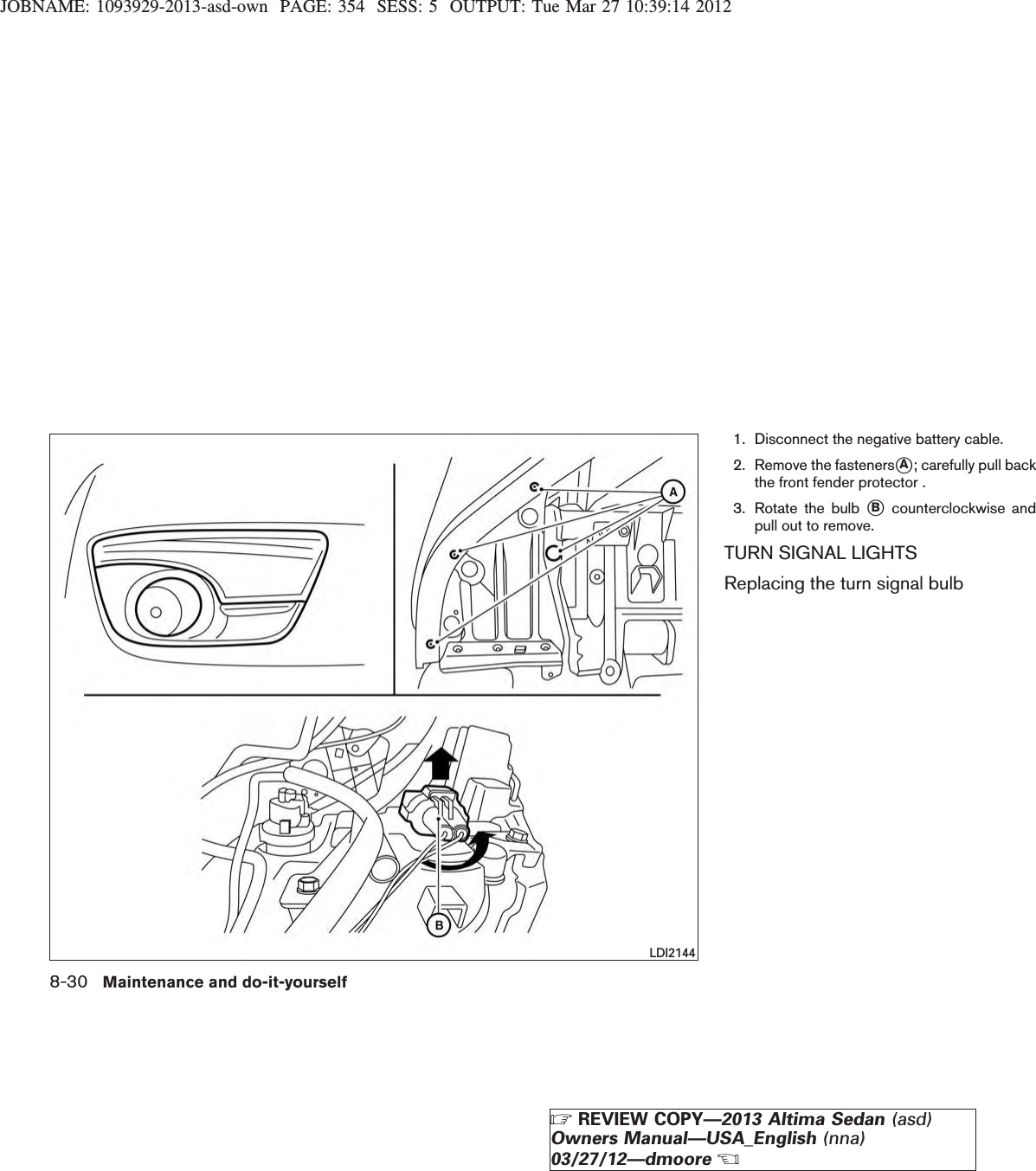 JOBNAME: 1093929-2013-asd-own PAGE: 354 SESS: 5 OUTPUT: Tue Mar 27 10:39:14 20121. Disconnect the negative battery cable.2. Remove the fastenerssA; carefully pull backthe front fender protector .3. Rotate the bulb sBcounterclockwise andpull out to remove.TURN SIGNAL LIGHTSReplacing the turn signal bulbLDI21448-30 Maintenance and do-it-yourselfZREVIEW COPY—2013 Altima Sedan (asd)Owners Manual—USA_English (nna)03/27/12—dmooreX